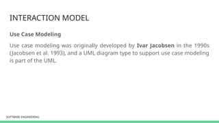 SOFTWARE ENGINEERING
SOFTWARE ENGINEERING
INTERACTION MODEL
Use Case Modeling
Use case modeling was originally developed by Ivar Jacobsen in the 1990s
(Jacobsen et al. 1993), and a UML diagram type to support use case modeling
is part of the UML.
 