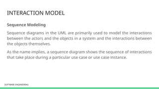 SOFTWARE ENGINEERING
SOFTWARE ENGINEERING
INTERACTION MODEL
Sequence Modeling
Sequence diagrams in the UML are primarily used to model the interactions
between the actors and the objects in a system and the interactions between
the objects themselves.
As the name implies, a sequence diagram shows the sequence of interactions
that take place during a particular use case or use case instance.
 