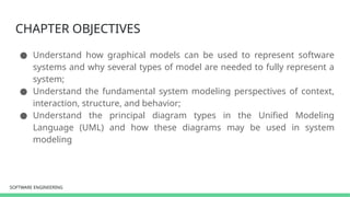 SOFTWARE ENGINEERING
SOFTWARE ENGINEERING
CHAPTER OBJECTIVES
● Understand how graphical models can be used to represent software
systems and why several types of model are needed to fully represent a
system;
● Understand the fundamental system modeling perspectives of context,
interaction, structure, and behavior;
● Understand the principal diagram types in the Unified Modeling
Language (UML) and how these diagrams may be used in system
modeling
 