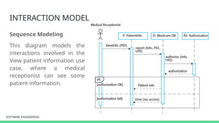 SOFTWARE ENGINEERING
SOFTWARE ENGINEERING
INTERACTION MODEL
Sequence Modeling
This diagram models the
interactions involved in the
View patient information use
case, where a medical
receptionist can see some
patient information.
 