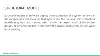 SOFTWARE ENGINEERING
SOFTWARE ENGINEERING
STRUCTURAL MODEL
Structural models of software display the organization of a system in terms of
the components that make up that system and their relationships. Structural
models may be static models, which show the organization of the system
design, or dynamic models, which show the organization of the system when
it is executing.
 