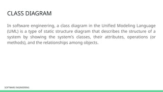 SOFTWARE ENGINEERING
SOFTWARE ENGINEERING
CLASS DIAGRAM
In software engineering, a class diagram in the Unified Modeling Language
(UML) is a type of static structure diagram that describes the structure of a
system by showing the system's classes, their attributes, operations (or
methods), and the relationships among objects.
 