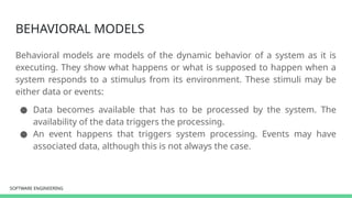 SOFTWARE ENGINEERING
SOFTWARE ENGINEERING
BEHAVIORAL MODELS
Behavioral models are models of the dynamic behavior of a system as it is
executing. They show what happens or what is supposed to happen when a
system responds to a stimulus from its environment. These stimuli may be
either data or events:
● Data becomes available that has to be processed by the system. The
availability of the data triggers the processing.
● An event happens that triggers system processing. Events may have
associated data, although this is not always the case.
 