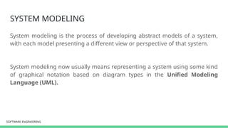 SOFTWARE ENGINEERING
SOFTWARE ENGINEERING
SYSTEM MODELING
System modeling is the process of developing abstract models of a system,
with each model presenting a different view or perspective of that system.
System modeling now usually means representing a system using some kind
of graphical notation based on diagram types in the Unified Modeling
Language (UML).
 