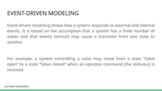SOFTWARE ENGINEERING
SOFTWARE ENGINEERING
EVENT-DRIVEN MODELING
Event-driven modeling shows how a system responds to external and internal
events. It is based on the assumption that a system has a finite number of
states and that events (stimuli) may cause a transition from one state to
another.
For example, a system controlling a valve may move from a state “Valve
open” to a state “Valve closed” when an operator command (the stimulus) is
received.
 