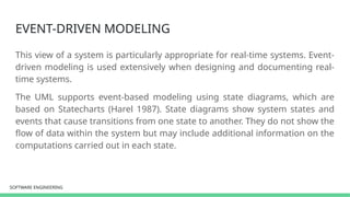 SOFTWARE ENGINEERING
SOFTWARE ENGINEERING
EVENT-DRIVEN MODELING
This view of a system is particularly appropriate for real-time systems. Event-
driven modeling is used extensively when designing and documenting real-
time systems.
The UML supports event-based modeling using state diagrams, which are
based on Statecharts (Harel 1987). State diagrams show system states and
events that cause transitions from one state to another. They do not show the
flow of data within the system but may include additional information on the
computations carried out in each state.
 