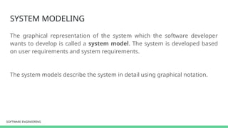 SOFTWARE ENGINEERING
SOFTWARE ENGINEERING
SYSTEM MODELING
The graphical representation of the system which the software developer
wants to develop is called a system model. The system is developed based
on user requirements and system requirements.
The system models describe the system in detail using graphical notation.
 