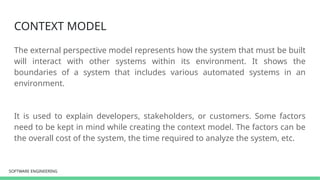SOFTWARE ENGINEERING
SOFTWARE ENGINEERING
CONTEXT MODEL
The external perspective model represents how the system that must be built
will interact with other systems within its environment. It shows the
boundaries of a system that includes various automated systems in an
environment.
It is used to explain developers, stakeholders, or customers. Some factors
need to be kept in mind while creating the context model. The factors can be
the overall cost of the system, the time required to analyze the system, etc.
 