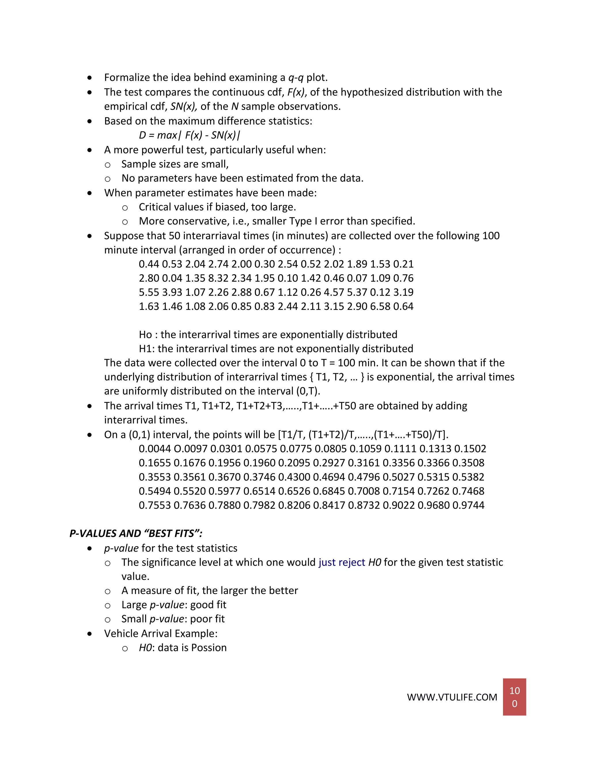 WWW.VTULIFE.COM
10
0
 Formalize the idea behind examining a q-q plot.
 The test compares the continuous cdf, F(x), of the hypothesized distribution with the
empirical cdf, SN(x), of the N sample observations.
 Based on the maximum difference statistics:
D = max| F(x) - SN(x)|
 A more powerful test, particularly useful when:
o Sample sizes are small,
o No parameters have been estimated from the data.
 When parameter estimates have been made:
o Critical values if biased, too large.
o More conservative, i.e., smaller Type I error than specified.
 Suppose that 50 interarriaval times (in minutes) are collected over the following 100
minute interval (arranged in order of occurrence) :
0.44 0.53 2.04 2.74 2.00 0.30 2.54 0.52 2.02 1.89 1.53 0.21
2.80 0.04 1.35 8.32 2.34 1.95 0.10 1.42 0.46 0.07 1.09 0.76
5.55 3.93 1.07 2.26 2.88 0.67 1.12 0.26 4.57 5.37 0.12 3.19
1.63 1.46 1.08 2.06 0.85 0.83 2.44 2.11 3.15 2.90 6.58 0.64
Ho : the interarrival times are exponentially distributed
H1: the interarrival times are not exponentially distributed
The data were collected over the interval 0 to T = 100 min. It can be shown that if the
underlying distribution of interarrival times { T1, T2, … } is exponential, the arrival times
are uniformly distributed on the interval (0,T).
 The arrival times T1, T1+T2, T1+T2+T3,…..,T1+…..+T50 are obtained by adding
interarrival times.
 On a (0,1) interval, the points will be [T1/T, (T1+T2)/T,…..,(T1+….+T50)/T].
0.0044 O.0097 0.0301 0.0575 0.0775 0.0805 0.1059 0.1111 0.1313 0.1502
0.1655 0.1676 0.1956 0.1960 0.2095 0.2927 0.3161 0.3356 0.3366 0.3508
0.3553 0.3561 0.3670 0.3746 0.4300 0.4694 0.4796 0.5027 0.5315 0.5382
0.5494 0.5520 0.5977 0.6514 0.6526 0.6845 0.7008 0.7154 0.7262 0.7468
0.7553 0.7636 0.7880 0.7982 0.8206 0.8417 0.8732 0.9022 0.9680 0.9744
P-VALUES AND “BEST FITS”:
 p-value for the test statistics
o The significance level at which one would just reject H0 for the given test statistic
value.
o A measure of fit, the larger the better
o Large p-value: good fit
o Small p-value: poor fit
 Vehicle Arrival Example:
o H0: data is Possion
 