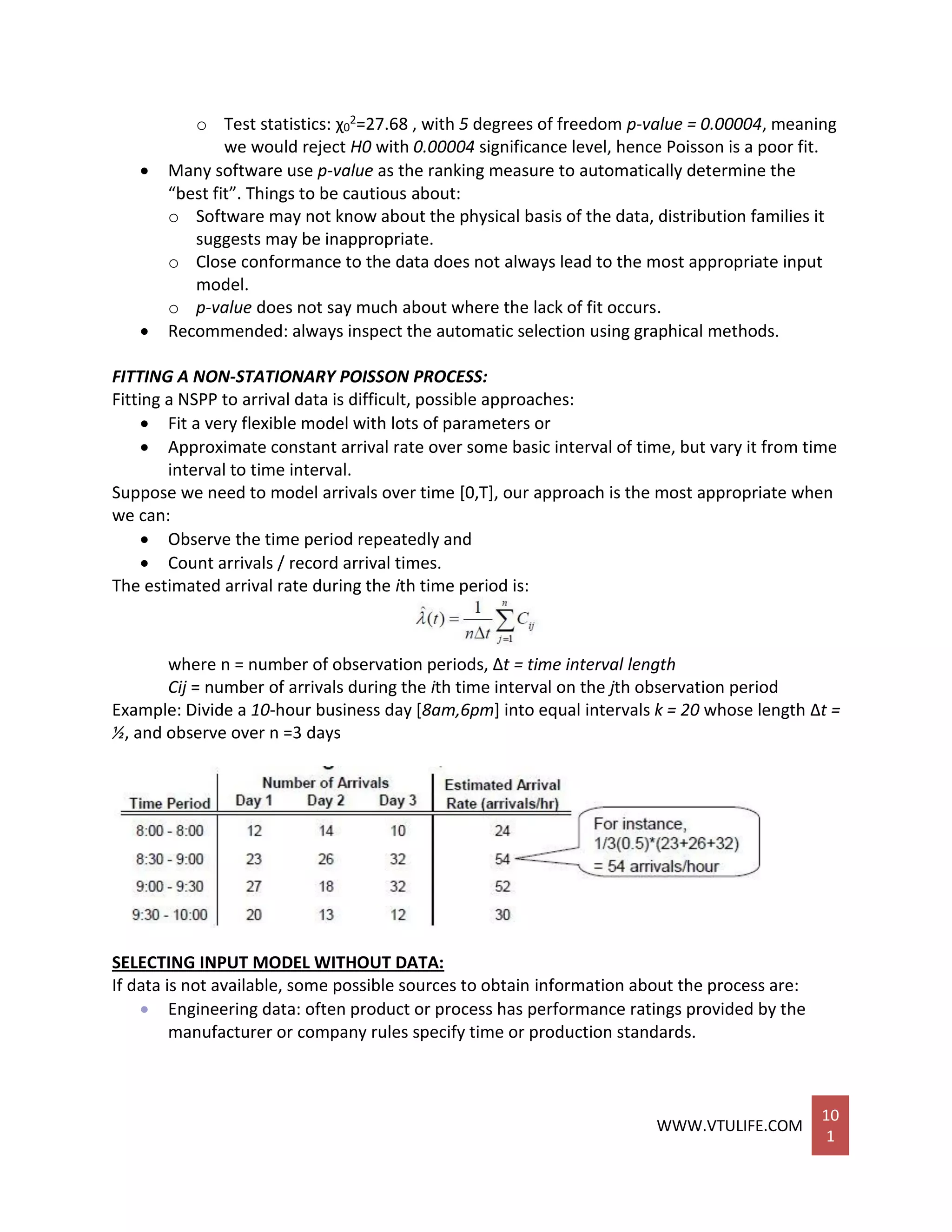 WWW.VTULIFE.COM
10
1
o Test statistics: χ0
2=27.68 , with 5 degrees of freedom p-value = 0.00004, meaning
we would reject H0 with 0.00004 significance level, hence Poisson is a poor fit.
 Many software use p-value as the ranking measure to automatically determine the
“best fit”. Things to be cautious about:
o Software may not know about the physical basis of the data, distribution families it
suggests may be inappropriate.
o Close conformance to the data does not always lead to the most appropriate input
model.
o p-value does not say much about where the lack of fit occurs.
 Recommended: always inspect the automatic selection using graphical methods.
FITTING A NON-STATIONARY POISSON PROCESS:
Fitting a NSPP to arrival data is difficult, possible approaches:
 Fit a very flexible model with lots of parameters or
 Approximate constant arrival rate over some basic interval of time, but vary it from time
interval to time interval.
Suppose we need to model arrivals over time [0,T], our approach is the most appropriate when
we can:
 Observe the time period repeatedly and
 Count arrivals / record arrival times.
The estimated arrival rate during the ith time period is:
where n = number of observation periods, Δt = time interval length
Cij = number of arrivals during the ith time interval on the jth observation period
Example: Divide a 10-hour business day [8am,6pm] into equal intervals k = 20 whose length Δt =
½, and observe over n =3 days
SELECTING INPUT MODEL WITHOUT DATA:
If data is not available, some possible sources to obtain information about the process are:
 Engineering data: often product or process has performance ratings provided by the
manufacturer or company rules specify time or production standards.
 