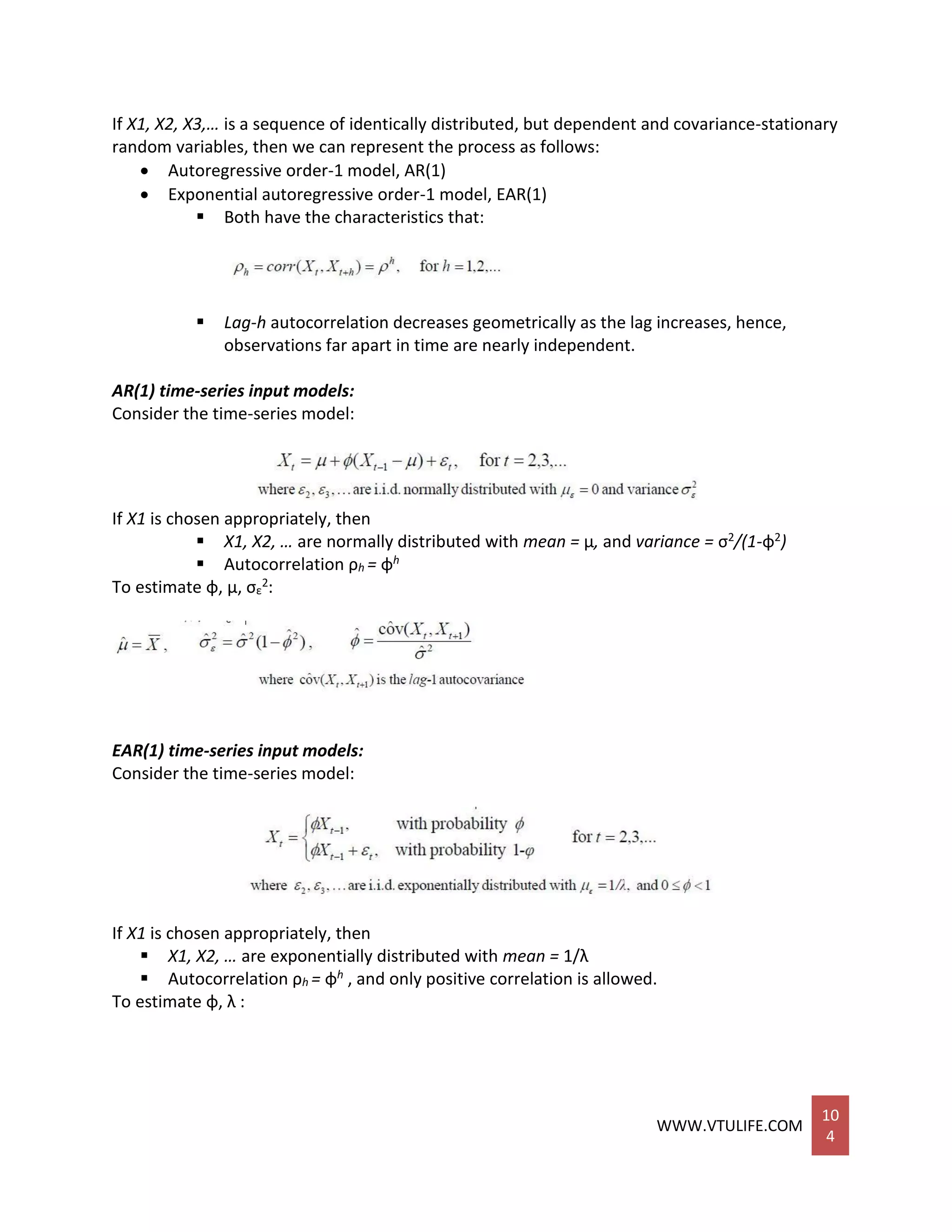 WWW.VTULIFE.COM
10
4
If X1, X2, X3,… is a sequence of identically distributed, but dependent and covariance-stationary
random variables, then we can represent the process as follows:
 Autoregressive order-1 model, AR(1)
 Exponential autoregressive order-1 model, EAR(1)
 Both have the characteristics that:
 Lag-h autocorrelation decreases geometrically as the lag increases, hence,
observations far apart in time are nearly independent.
AR(1) time-series input models:
Consider the time-series model:
If X1 is chosen appropriately, then
 X1, X2, … are normally distributed with mean = μ, and variance = σ2/(1-φ2)
 Autocorrelation ρh = φh
To estimate φ, μ, σε
2:
EAR(1) time-series input models:
Consider the time-series model:
If X1 is chosen appropriately, then
 X1, X2, … are exponentially distributed with mean = 1/λ
 Autocorrelation ρh = φh , and only positive correlation is allowed.
To estimate φ, λ :
 