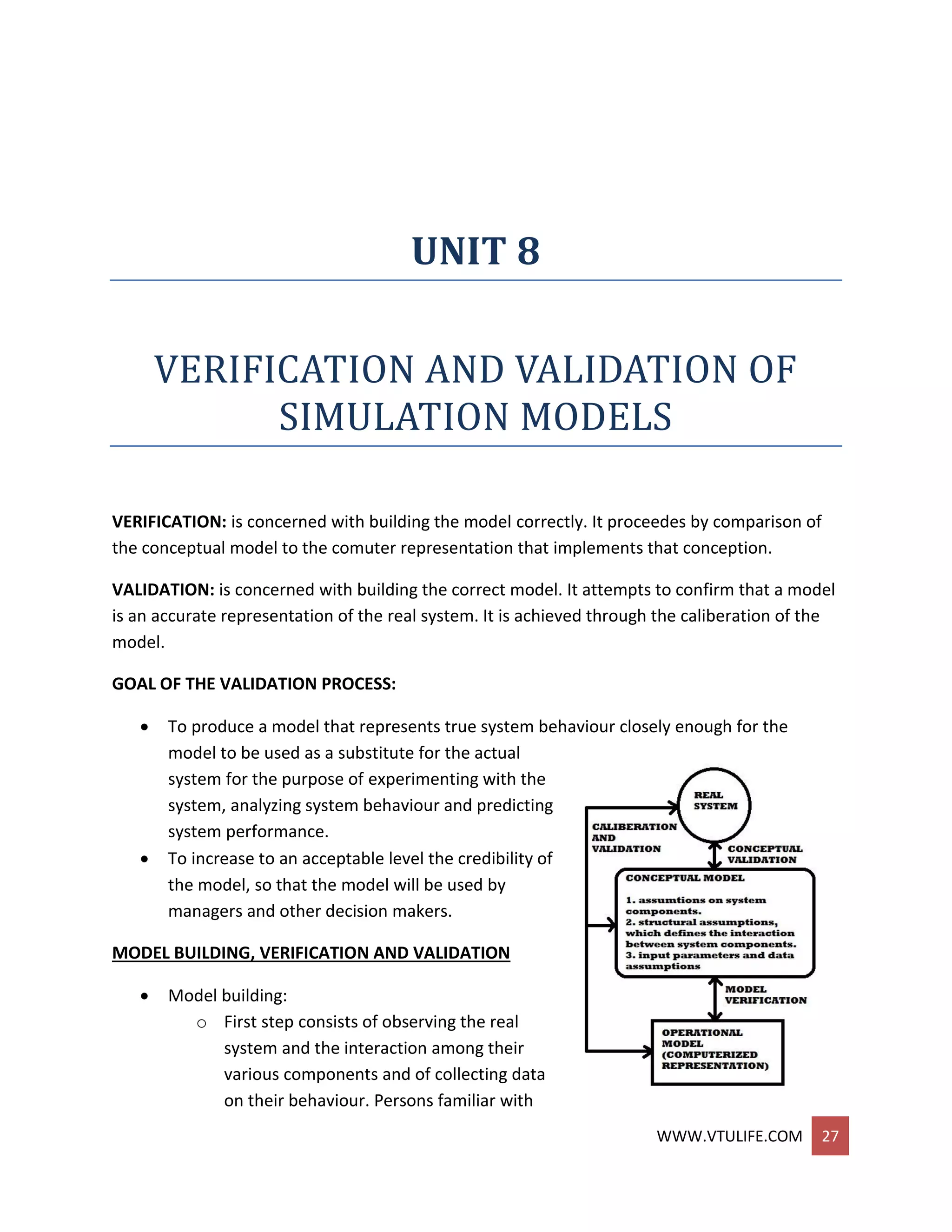 WWW.VTULIFE.COM 27
UNIT 8
VERIFICATION AND VALIDATION OF
SIMULATION MODELS
VERIFICATION: is concerned with building the model correctly. It proceedes by comparison of
the conceptual model to the comuter representation that implements that conception.
VALIDATION: is concerned with building the correct model. It attempts to confirm that a model
is an accurate representation of the real system. It is achieved through the caliberation of the
model.
GOAL OF THE VALIDATION PROCESS:
 To produce a model that represents true system behaviour closely enough for the
model to be used as a substitute for the actual
system for the purpose of experimenting with the
system, analyzing system behaviour and predicting
system performance.
 To increase to an acceptable level the credibility of
the model, so that the model will be used by
managers and other decision makers.
MODEL BUILDING, VERIFICATION AND VALIDATION
 Model building:
o First step consists of observing the real
system and the interaction among their
various components and of collecting data
on their behaviour. Persons familiar with
 