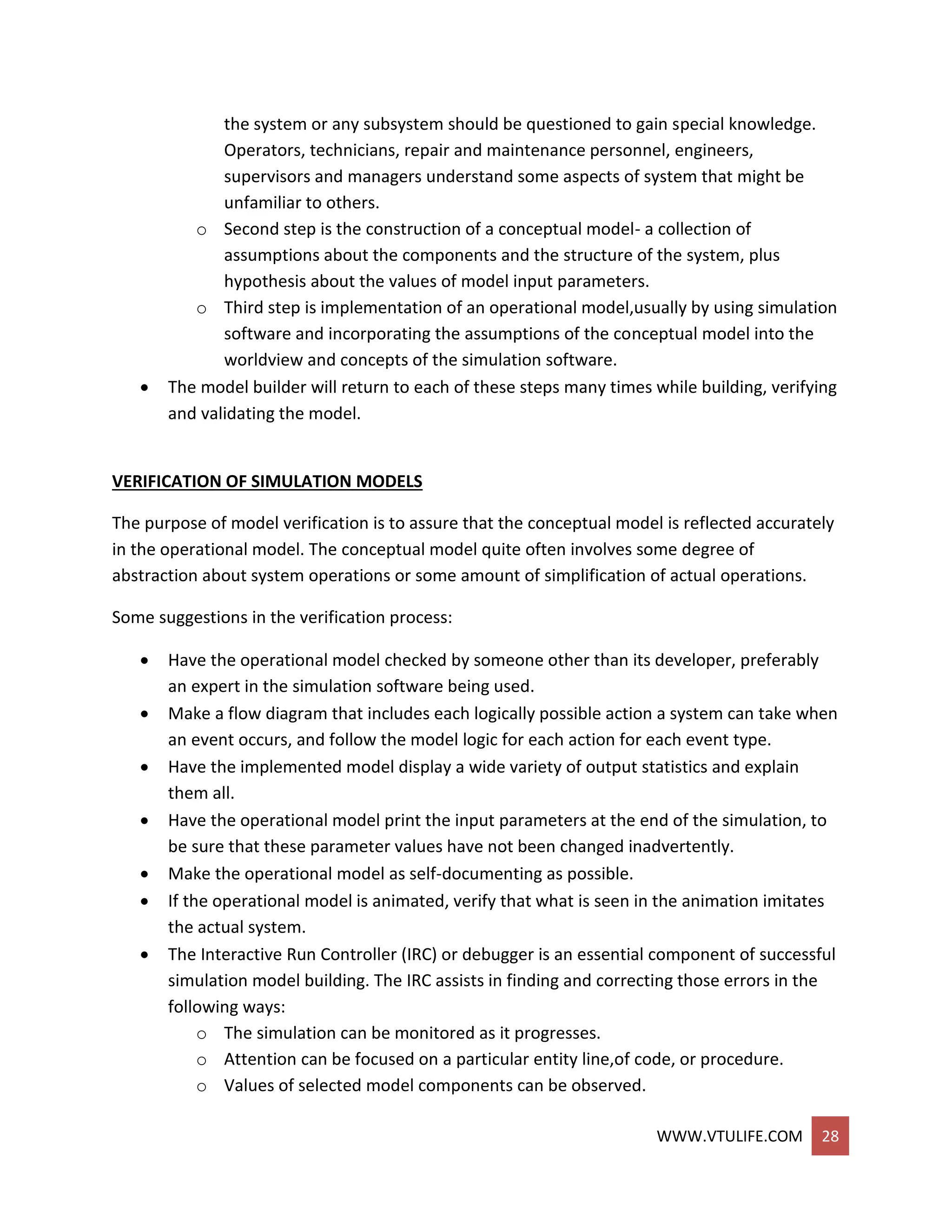 WWW.VTULIFE.COM 28
the system or any subsystem should be questioned to gain special knowledge.
Operators, technicians, repair and maintenance personnel, engineers,
supervisors and managers understand some aspects of system that might be
unfamiliar to others.
o Second step is the construction of a conceptual model- a collection of
assumptions about the components and the structure of the system, plus
hypothesis about the values of model input parameters.
o Third step is implementation of an operational model,usually by using simulation
software and incorporating the assumptions of the conceptual model into the
worldview and concepts of the simulation software.
 The model builder will return to each of these steps many times while building, verifying
and validating the model.
VERIFICATION OF SIMULATION MODELS
The purpose of model verification is to assure that the conceptual model is reflected accurately
in the operational model. The conceptual model quite often involves some degree of
abstraction about system operations or some amount of simplification of actual operations.
Some suggestions in the verification process:
 Have the operational model checked by someone other than its developer, preferably
an expert in the simulation software being used.
 Make a flow diagram that includes each logically possible action a system can take when
an event occurs, and follow the model logic for each action for each event type.
 Have the implemented model display a wide variety of output statistics and explain
them all.
 Have the operational model print the input parameters at the end of the simulation, to
be sure that these parameter values have not been changed inadvertently.
 Make the operational model as self-documenting as possible.
 If the operational model is animated, verify that what is seen in the animation imitates
the actual system.
 The Interactive Run Controller (IRC) or debugger is an essential component of successful
simulation model building. The IRC assists in finding and correcting those errors in the
following ways:
o The simulation can be monitored as it progresses.
o Attention can be focused on a particular entity line,of code, or procedure.
o Values of selected model components can be observed.
 