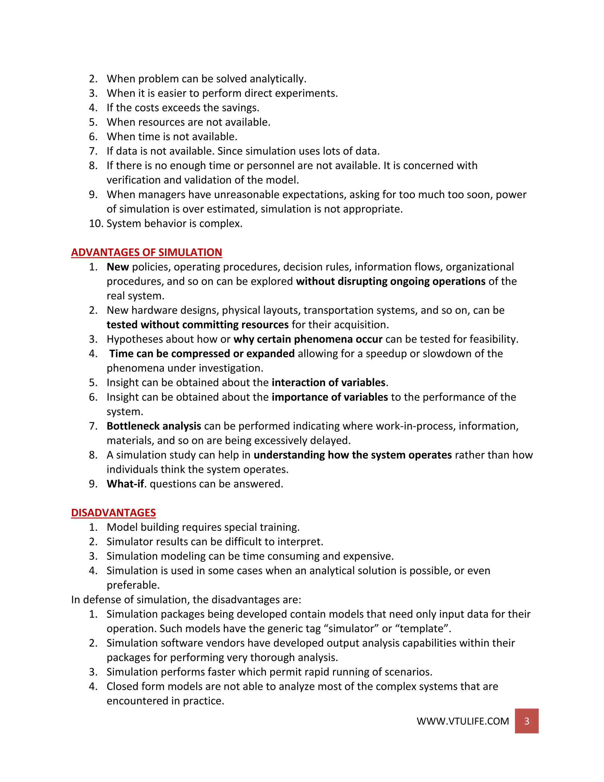WWW.VTULIFE.COM 3
2. When problem can be solved analytically.
3. When it is easier to perform direct experiments.
4. If the costs exceeds the savings.
5. When resources are not available.
6. When time is not available.
7. If data is not available. Since simulation uses lots of data.
8. If there is no enough time or personnel are not available. It is concerned with
verification and validation of the model.
9. When managers have unreasonable expectations, asking for too much too soon, power
of simulation is over estimated, simulation is not appropriate.
10. System behavior is complex.
ADVANTAGES OF SIMULATION
1. New policies, operating procedures, decision rules, information flows, organizational
procedures, and so on can be explored without disrupting ongoing operations of the
real system.
2. New hardware designs, physical layouts, transportation systems, and so on, can be
tested without committing resources for their acquisition.
3. Hypotheses about how or why certain phenomena occur can be tested for feasibility.
4. Time can be compressed or expanded allowing for a speedup or slowdown of the
phenomena under investigation.
5. Insight can be obtained about the interaction of variables.
6. Insight can be obtained about the importance of variables to the performance of the
system.
7. Bottleneck analysis can be performed indicating where work-in-process, information,
materials, and so on are being excessively delayed.
8. A simulation study can help in understanding how the system operates rather than how
individuals think the system operates.
9. What-if. questions can be answered.
DISADVANTAGES
1. Model building requires special training.
2. Simulator results can be difficult to interpret.
3. Simulation modeling can be time consuming and expensive.
4. Simulation is used in some cases when an analytical solution is possible, or even
preferable.
In defense of simulation, the disadvantages are:
1. Simulation packages being developed contain models that need only input data for their
operation. Such models have the generic tag “simulator” or “template”.
2. Simulation software vendors have developed output analysis capabilities within their
packages for performing very thorough analysis.
3. Simulation performs faster which permit rapid running of scenarios.
4. Closed form models are not able to analyze most of the complex systems that are
encountered in practice.
 