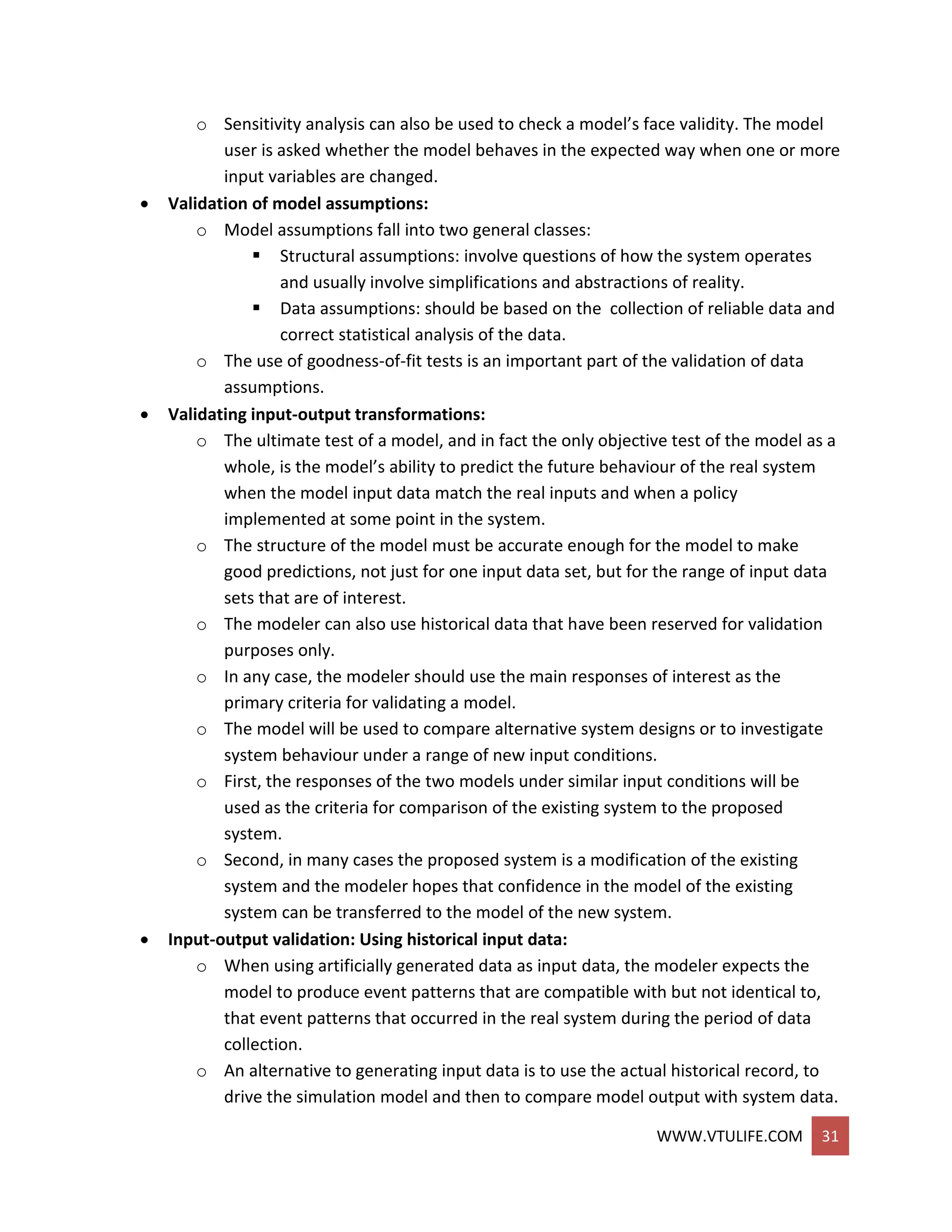 WWW.VTULIFE.COM 31
o Sensitivity analysis can also be used to check a model’s face validity. The model
user is asked whether the model behaves in the expected way when one or more
input variables are changed.
 Validation of model assumptions:
o Model assumptions fall into two general classes:
 Structural assumptions: involve questions of how the system operates
and usually involve simplifications and abstractions of reality.
 Data assumptions: should be based on the collection of reliable data and
correct statistical analysis of the data.
o The use of goodness-of-fit tests is an important part of the validation of data
assumptions.
 Validating input-output transformations:
o The ultimate test of a model, and in fact the only objective test of the model as a
whole, is the model’s ability to predict the future behaviour of the real system
when the model input data match the real inputs and when a policy
implemented at some point in the system.
o The structure of the model must be accurate enough for the model to make
good predictions, not just for one input data set, but for the range of input data
sets that are of interest.
o The modeler can also use historical data that have been reserved for validation
purposes only.
o In any case, the modeler should use the main responses of interest as the
primary criteria for validating a model.
o The model will be used to compare alternative system designs or to investigate
system behaviour under a range of new input conditions.
o First, the responses of the two models under similar input conditions will be
used as the criteria for comparison of the existing system to the proposed
system.
o Second, in many cases the proposed system is a modification of the existing
system and the modeler hopes that confidence in the model of the existing
system can be transferred to the model of the new system.
 Input-output validation: Using historical input data:
o When using artificially generated data as input data, the modeler expects the
model to produce event patterns that are compatible with but not identical to,
that event patterns that occurred in the real system during the period of data
collection.
o An alternative to generating input data is to use the actual historical record, to
drive the simulation model and then to compare model output with system data.
 
