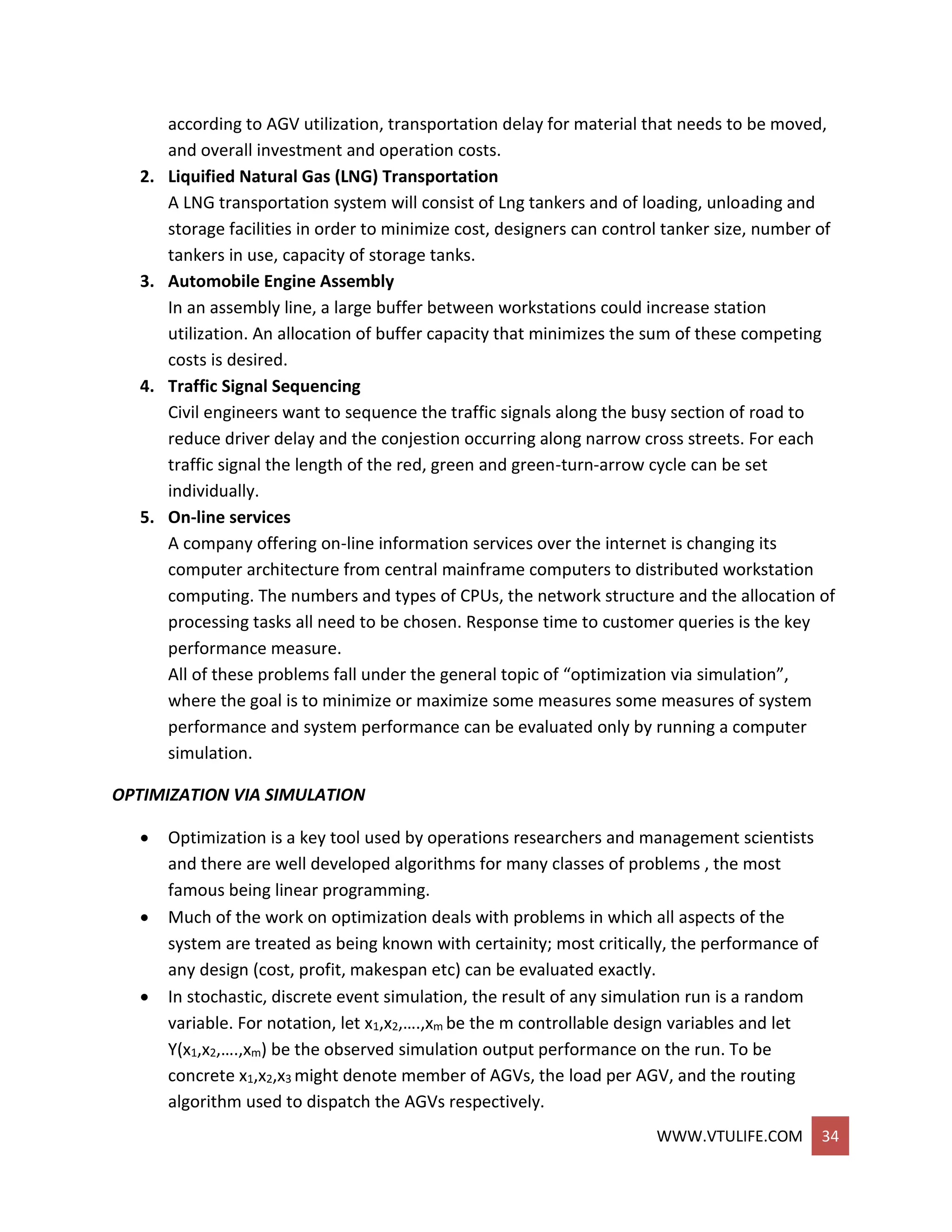 WWW.VTULIFE.COM 34
according to AGV utilization, transportation delay for material that needs to be moved,
and overall investment and operation costs.
2. Liquified Natural Gas (LNG) Transportation
A LNG transportation system will consist of Lng tankers and of loading, unloading and
storage facilities in order to minimize cost, designers can control tanker size, number of
tankers in use, capacity of storage tanks.
3. Automobile Engine Assembly
In an assembly line, a large buffer between workstations could increase station
utilization. An allocation of buffer capacity that minimizes the sum of these competing
costs is desired.
4. Traffic Signal Sequencing
Civil engineers want to sequence the traffic signals along the busy section of road to
reduce driver delay and the conjestion occurring along narrow cross streets. For each
traffic signal the length of the red, green and green-turn-arrow cycle can be set
individually.
5. On-line services
A company offering on-line information services over the internet is changing its
computer architecture from central mainframe computers to distributed workstation
computing. The numbers and types of CPUs, the network structure and the allocation of
processing tasks all need to be chosen. Response time to customer queries is the key
performance measure.
All of these problems fall under the general topic of “optimization via simulation”,
where the goal is to minimize or maximize some measures some measures of system
performance and system performance can be evaluated only by running a computer
simulation.
OPTIMIZATION VIA SIMULATION
 Optimization is a key tool used by operations researchers and management scientists
and there are well developed algorithms for many classes of problems , the most
famous being linear programming.
 Much of the work on optimization deals with problems in which all aspects of the
system are treated as being known with certainity; most critically, the performance of
any design (cost, profit, makespan etc) can be evaluated exactly.
 In stochastic, discrete event simulation, the result of any simulation run is a random
variable. For notation, let x1,x2,….,xm be the m controllable design variables and let
Y(x1,x2,….,xm) be the observed simulation output performance on the run. To be
concrete x1,x2,x3 might denote member of AGVs, the load per AGV, and the routing
algorithm used to dispatch the AGVs respectively.
 