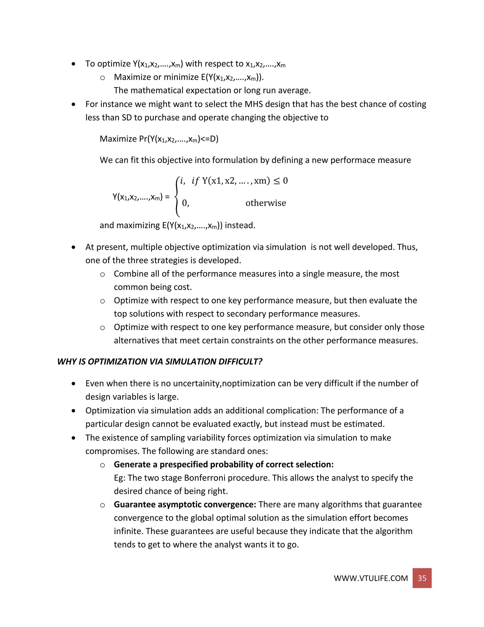 WWW.VTULIFE.COM 35
 To optimize Y(x1,x2,….,xm) with respect to x1,x2,….,xm
o Maximize or minimize E(Y(x1,x2,….,xm)).
The mathematical expectation or long run average.
 For instance we might want to select the MHS design that has the best chance of costing
less than SD to purchase and operate changing the objective to
Maximize Pr(Y(x1,x2,….,xm)<=D)
We can fit this objective into formulation by defining a new performace measure
Y(x1,x2,….,xm) = {
𝑖, 𝑖𝑓 Y(x1, x2, … . , xm) ≤ 0
0, otherwise
and maximizing E(Y(x1,x2,….,xm)) instead.
 At present, multiple objective optimization via simulation is not well developed. Thus,
one of the three strategies is developed.
o Combine all of the performance measures into a single measure, the most
common being cost.
o Optimize with respect to one key performance measure, but then evaluate the
top solutions with respect to secondary performance measures.
o Optimize with respect to one key performance measure, but consider only those
alternatives that meet certain constraints on the other performance measures.
WHY IS OPTIMIZATION VIA SIMULATION DIFFICULT?
 Even when there is no uncertainity,noptimization can be very difficult if the number of
design variables is large.
 Optimization via simulation adds an additional complication: The performance of a
particular design cannot be evaluated exactly, but instead must be estimated.
 The existence of sampling variability forces optimization via simulation to make
compromises. The following are standard ones:
o Generate a prespecified probability of correct selection:
Eg: The two stage Bonferroni procedure. This allows the analyst to specify the
desired chance of being right.
o Guarantee asymptotic convergence: There are many algorithms that guarantee
convergence to the global optimal solution as the simulation effort becomes
infinite. These guarantees are useful because they indicate that the algorithm
tends to get to where the analyst wants it to go.
 