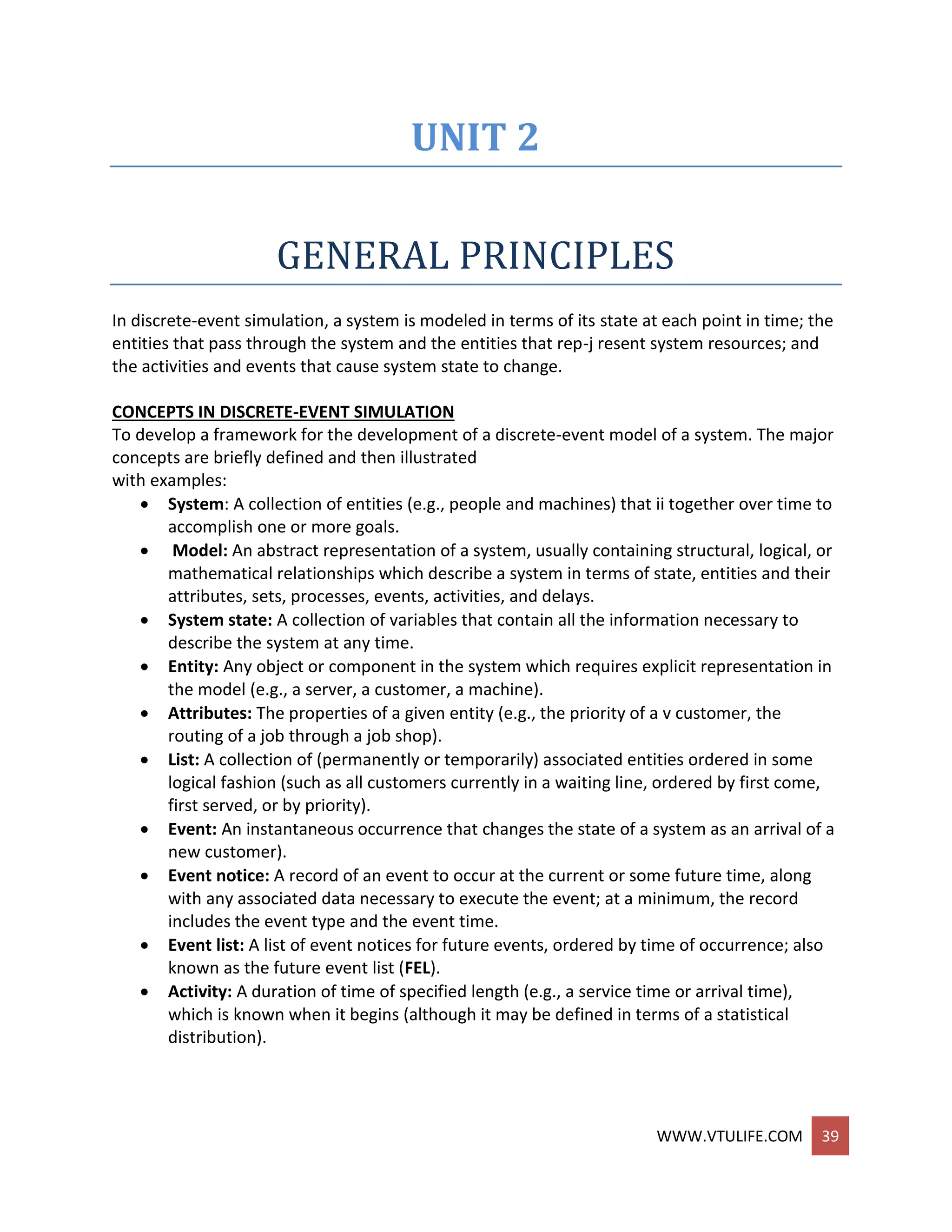 WWW.VTULIFE.COM 39
UNIT 2
GENERAL PRINCIPLES
In discrete-event simulation, a system is modeled in terms of its state at each point in time; the
entities that pass through the system and the entities that rep-j resent system resources; and
the activities and events that cause system state to change.
CONCEPTS IN DISCRETE-EVENT SIMULATION
To develop a framework for the development of a discrete-event model of a system. The major
concepts are briefly defined and then illustrated
with examples:
 System: A collection of entities (e.g., people and machines) that ii together over time to
accomplish one or more goals.
 Model: An abstract representation of a system, usually containing structural, logical, or
mathematical relationships which describe a system in terms of state, entities and their
attributes, sets, processes, events, activities, and delays.
 System state: A collection of variables that contain all the information necessary to
describe the system at any time.
 Entity: Any object or component in the system which requires explicit representation in
the model (e.g., a server, a customer, a machine).
 Attributes: The properties of a given entity (e.g., the priority of a v customer, the
routing of a job through a job shop).
 List: A collection of (permanently or temporarily) associated entities ordered in some
logical fashion (such as all customers currently in a waiting line, ordered by first come,
first served, or by priority).
 Event: An instantaneous occurrence that changes the state of a system as an arrival of a
new customer).
 Event notice: A record of an event to occur at the current or some future time, along
with any associated data necessary to execute the event; at a minimum, the record
includes the event type and the event time.
 Event list: A list of event notices for future events, ordered by time of occurrence; also
known as the future event list (FEL).
 Activity: A duration of time of specified length (e.g., a service time or arrival time),
which is known when it begins (although it may be defined in terms of a statistical
distribution).
 