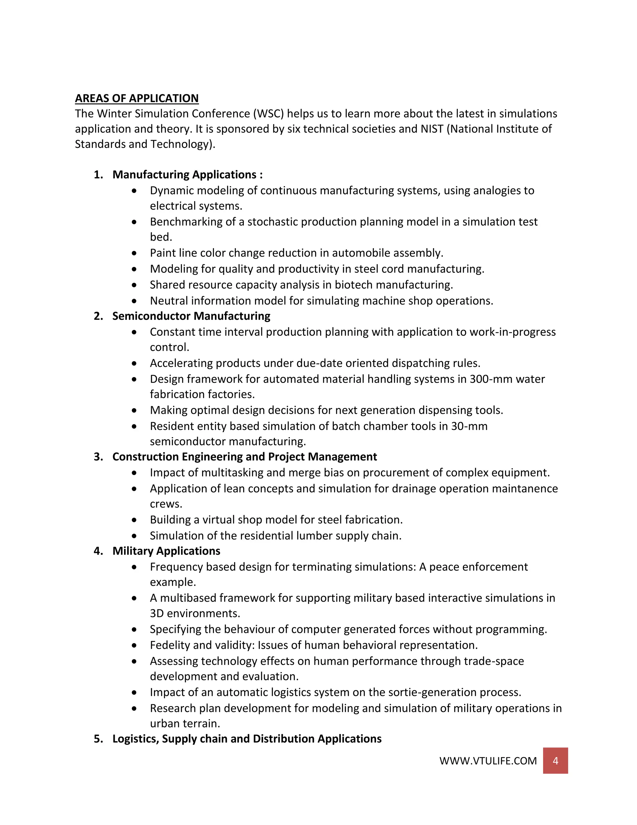 WWW.VTULIFE.COM 4
AREAS OF APPLICATION
The Winter Simulation Conference (WSC) helps us to learn more about the latest in simulations
application and theory. It is sponsored by six technical societies and NIST (National Institute of
Standards and Technology).
1. Manufacturing Applications :
 Dynamic modeling of continuous manufacturing systems, using analogies to
electrical systems.
 Benchmarking of a stochastic production planning model in a simulation test
bed.
 Paint line color change reduction in automobile assembly.
 Modeling for quality and productivity in steel cord manufacturing.
 Shared resource capacity analysis in biotech manufacturing.
 Neutral information model for simulating machine shop operations.
2. Semiconductor Manufacturing
 Constant time interval production planning with application to work-in-progress
control.
 Accelerating products under due-date oriented dispatching rules.
 Design framework for automated material handling systems in 300-mm water
fabrication factories.
 Making optimal design decisions for next generation dispensing tools.
 Resident entity based simulation of batch chamber tools in 30-mm
semiconductor manufacturing.
3. Construction Engineering and Project Management
 Impact of multitasking and merge bias on procurement of complex equipment.
 Application of lean concepts and simulation for drainage operation maintanence
crews.
 Building a virtual shop model for steel fabrication.
 Simulation of the residential lumber supply chain.
4. Military Applications
 Frequency based design for terminating simulations: A peace enforcement
example.
 A multibased framework for supporting military based interactive simulations in
3D environments.
 Specifying the behaviour of computer generated forces without programming.
 Fedelity and validity: Issues of human behavioral representation.
 Assessing technology effects on human performance through trade-space
development and evaluation.
 Impact of an automatic logistics system on the sortie-generation process.
 Research plan development for modeling and simulation of military operations in
urban terrain.
5. Logistics, Supply chain and Distribution Applications
 