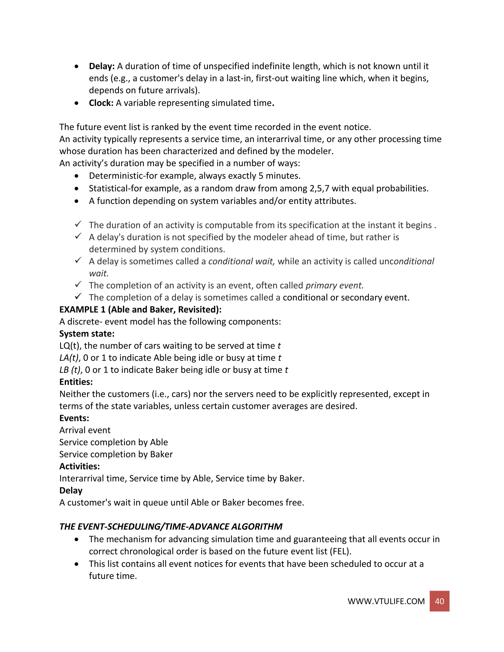 WWW.VTULIFE.COM 40
 Delay: A duration of time of unspecified indefinite length, which is not known until it
ends (e.g., a customer's delay in a last-in, first-out waiting line which, when it begins,
depends on future arrivals).
 Clock: A variable representing simulated time.
The future event list is ranked by the event time recorded in the event notice.
An activity typically represents a service time, an interarrival time, or any other processing time
whose duration has been characterized and defined by the modeler.
An activity’s duration may be specified in a number of ways:
 Deterministic-for example, always exactly 5 minutes.
 Statistical-for example, as a random draw from among 2,5,7 with equal probabilities.
 A function depending on system variables and/or entity attributes.
 The duration of an activity is computable from its specification at the instant it begins .
 A delay's duration is not specified by the modeler ahead of time, but rather is
determined by system conditions.
 A delay is sometimes called a conditional wait, while an activity is called unconditional
wait.
 The completion of an activity is an event, often called primary event.
 The completion of a delay is sometimes called a conditional or secondary event.
EXAMPLE 1 (Able and Baker, Revisited):
A discrete- event model has the following components:
System state:
LQ(t), the number of cars waiting to be served at time t
LA(t), 0 or 1 to indicate Able being idle or busy at time t
LB (t), 0 or 1 to indicate Baker being idle or busy at time t
Entities:
Neither the customers (i.e., cars) nor the servers need to be explicitly represented, except in
terms of the state variables, unless certain customer averages are desired.
Events:
Arrival event
Service completion by Able
Service completion by Baker
Activities:
Interarrival time, Service time by Able, Service time by Baker.
Delay
A customer's wait in queue until Able or Baker becomes free.
THE EVENT-SCHEDULING/TIME-ADVANCE ALGORITHM
 The mechanism for advancing simulation time and guaranteeing that all events occur in
correct chronological order is based on the future event list (FEL).
 This list contains all event notices for events that have been scheduled to occur at a
future time.
 
