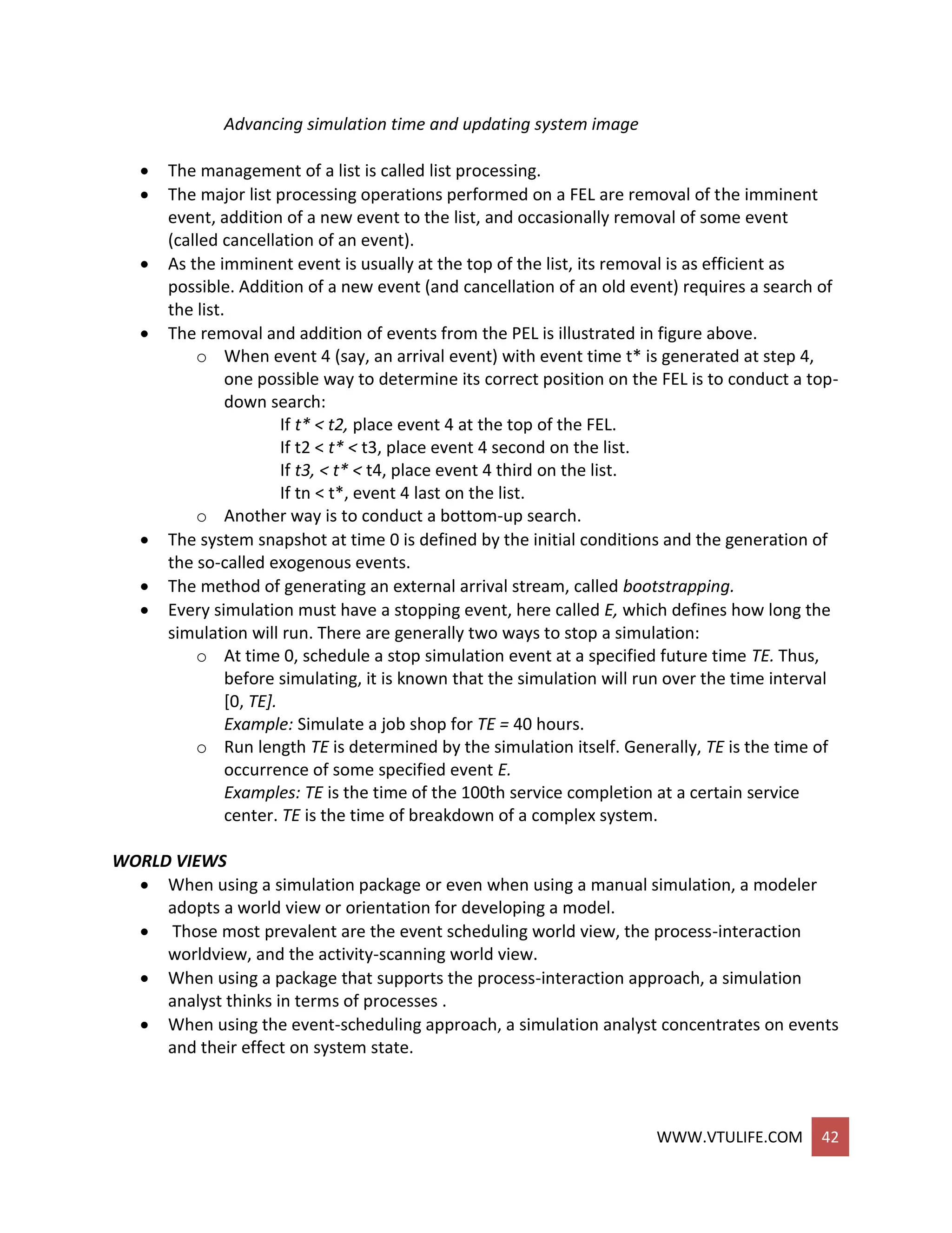 WWW.VTULIFE.COM 42
Advancing simulation time and updating system image
 The management of a list is called list processing.
 The major list processing operations performed on a FEL are removal of the imminent
event, addition of a new event to the list, and occasionally removal of some event
(called cancellation of an event).
 As the imminent event is usually at the top of the list, its removal is as efficient as
possible. Addition of a new event (and cancellation of an old event) requires a search of
the list.
 The removal and addition of events from the PEL is illustrated in figure above.
o When event 4 (say, an arrival event) with event time t* is generated at step 4,
one possible way to determine its correct position on the FEL is to conduct a top-
down search:
If t* < t2, place event 4 at the top of the FEL.
If t2 < t* < t3, place event 4 second on the list.
If t3, < t* < t4, place event 4 third on the list.
If tn < t*, event 4 last on the list.
o Another way is to conduct a bottom-up search.
 The system snapshot at time 0 is defined by the initial conditions and the generation of
the so-called exogenous events.
 The method of generating an external arrival stream, called bootstrapping.
 Every simulation must have a stopping event, here called E, which defines how long the
simulation will run. There are generally two ways to stop a simulation:
o At time 0, schedule a stop simulation event at a specified future time TE. Thus,
before simulating, it is known that the simulation will run over the time interval
[0, TE].
Example: Simulate a job shop for TE = 40 hours.
o Run length TE is determined by the simulation itself. Generally, TE is the time of
occurrence of some specified event E.
Examples: TE is the time of the 100th service completion at a certain service
center. TE is the time of breakdown of a complex system.
WORLD VIEWS
 When using a simulation package or even when using a manual simulation, a modeler
adopts a world view or orientation for developing a model.
 Those most prevalent are the event scheduling world view, the process-interaction
worldview, and the activity-scanning world view.
 When using a package that supports the process-interaction approach, a simulation
analyst thinks in terms of processes .
 When using the event-scheduling approach, a simulation analyst concentrates on events
and their effect on system state.
 