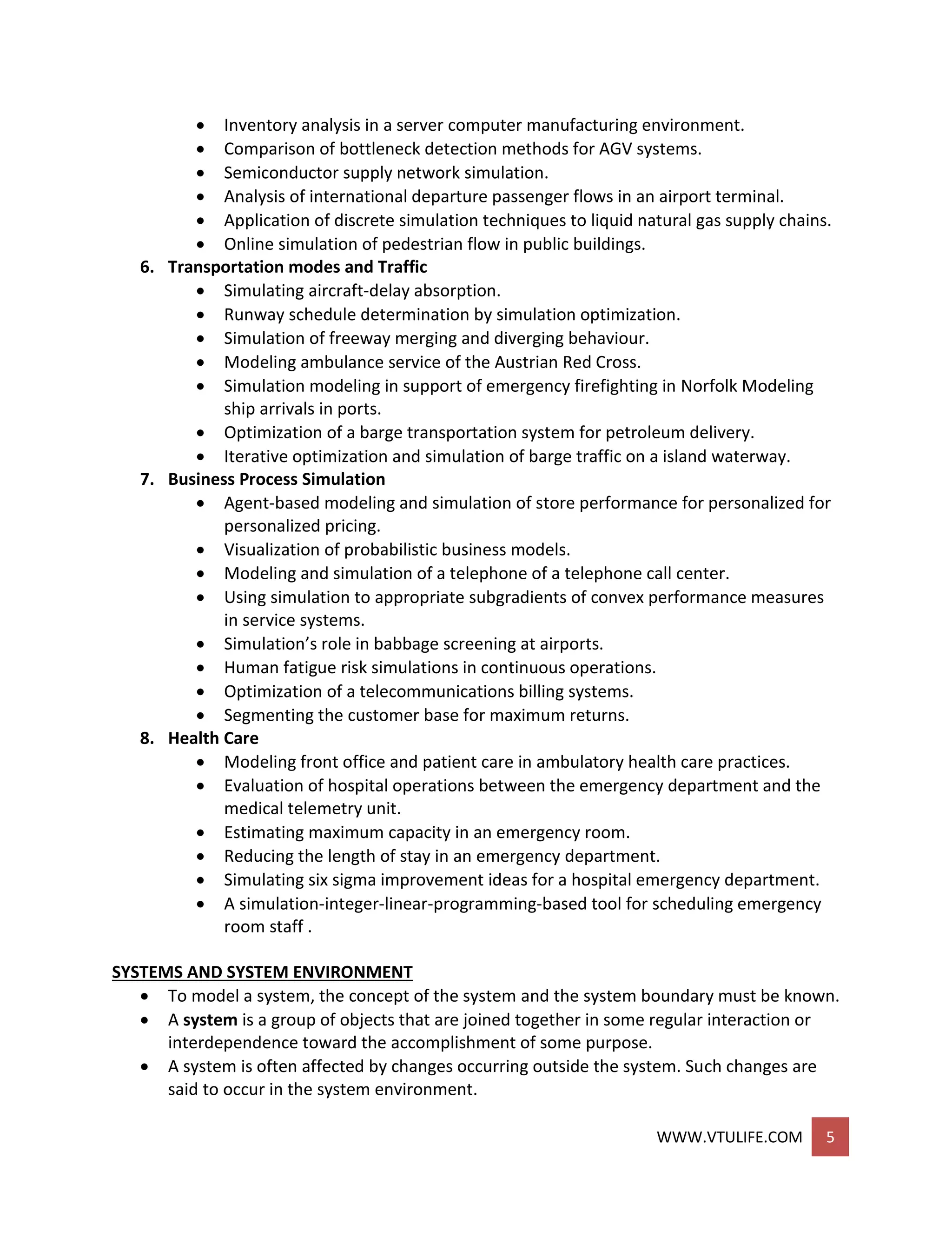 WWW.VTULIFE.COM 5
 Inventory analysis in a server computer manufacturing environment.
 Comparison of bottleneck detection methods for AGV systems.
 Semiconductor supply network simulation.
 Analysis of international departure passenger flows in an airport terminal.
 Application of discrete simulation techniques to liquid natural gas supply chains.
 Online simulation of pedestrian flow in public buildings.
6. Transportation modes and Traffic
 Simulating aircraft-delay absorption.
 Runway schedule determination by simulation optimization.
 Simulation of freeway merging and diverging behaviour.
 Modeling ambulance service of the Austrian Red Cross.
 Simulation modeling in support of emergency firefighting in Norfolk Modeling
ship arrivals in ports.
 Optimization of a barge transportation system for petroleum delivery.
 Iterative optimization and simulation of barge traffic on a island waterway.
7. Business Process Simulation
 Agent-based modeling and simulation of store performance for personalized for
personalized pricing.
 Visualization of probabilistic business models.
 Modeling and simulation of a telephone of a telephone call center.
 Using simulation to appropriate subgradients of convex performance measures
in service systems.
 Simulation’s role in babbage screening at airports.
 Human fatigue risk simulations in continuous operations.
 Optimization of a telecommunications billing systems.
 Segmenting the customer base for maximum returns.
8. Health Care
 Modeling front office and patient care in ambulatory health care practices.
 Evaluation of hospital operations between the emergency department and the
medical telemetry unit.
 Estimating maximum capacity in an emergency room.
 Reducing the length of stay in an emergency department.
 Simulating six sigma improvement ideas for a hospital emergency department.
 A simulation-integer-linear-programming-based tool for scheduling emergency
room staff .
SYSTEMS AND SYSTEM ENVIRONMENT
 To model a system, the concept of the system and the system boundary must be known.
 A system is a group of objects that are joined together in some regular interaction or
interdependence toward the accomplishment of some purpose.
 A system is often affected by changes occurring outside the system. Such changes are
said to occur in the system environment.
 