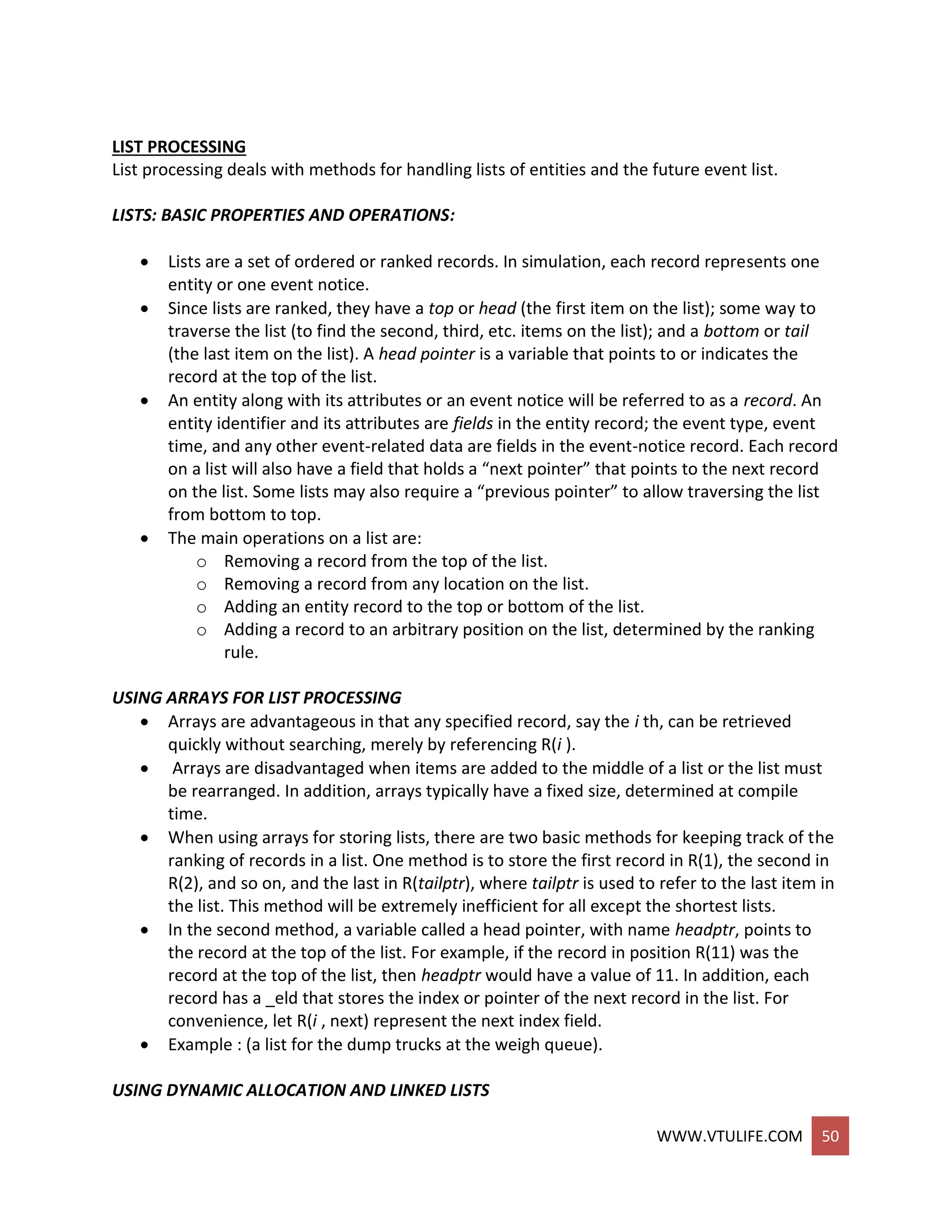 WWW.VTULIFE.COM 50
LIST PROCESSING
List processing deals with methods for handling lists of entities and the future event list.
LISTS: BASIC PROPERTIES AND OPERATIONS:
 Lists are a set of ordered or ranked records. In simulation, each record represents one
entity or one event notice.
 Since lists are ranked, they have a top or head (the first item on the list); some way to
traverse the list (to find the second, third, etc. items on the list); and a bottom or tail
(the last item on the list). A head pointer is a variable that points to or indicates the
record at the top of the list.
 An entity along with its attributes or an event notice will be referred to as a record. An
entity identifier and its attributes are fields in the entity record; the event type, event
time, and any other event-related data are fields in the event-notice record. Each record
on a list will also have a field that holds a “next pointer” that points to the next record
on the list. Some lists may also require a “previous pointer” to allow traversing the list
from bottom to top.
 The main operations on a list are:
o Removing a record from the top of the list.
o Removing a record from any location on the list.
o Adding an entity record to the top or bottom of the list.
o Adding a record to an arbitrary position on the list, determined by the ranking
rule.
USING ARRAYS FOR LIST PROCESSING
 Arrays are advantageous in that any specified record, say the i th, can be retrieved
quickly without searching, merely by referencing R(i ).
 Arrays are disadvantaged when items are added to the middle of a list or the list must
be rearranged. In addition, arrays typically have a fixed size, determined at compile
time.
 When using arrays for storing lists, there are two basic methods for keeping track of the
ranking of records in a list. One method is to store the first record in R(1), the second in
R(2), and so on, and the last in R(tailptr), where tailptr is used to refer to the last item in
the list. This method will be extremely inefficient for all except the shortest lists.
 In the second method, a variable called a head pointer, with name headptr, points to
the record at the top of the list. For example, if the record in position R(11) was the
record at the top of the list, then headptr would have a value of 11. In addition, each
record has a _eld that stores the index or pointer of the next record in the list. For
convenience, let R(i , next) represent the next index field.
 Example : (a list for the dump trucks at the weigh queue).
USING DYNAMIC ALLOCATION AND LINKED LISTS
 