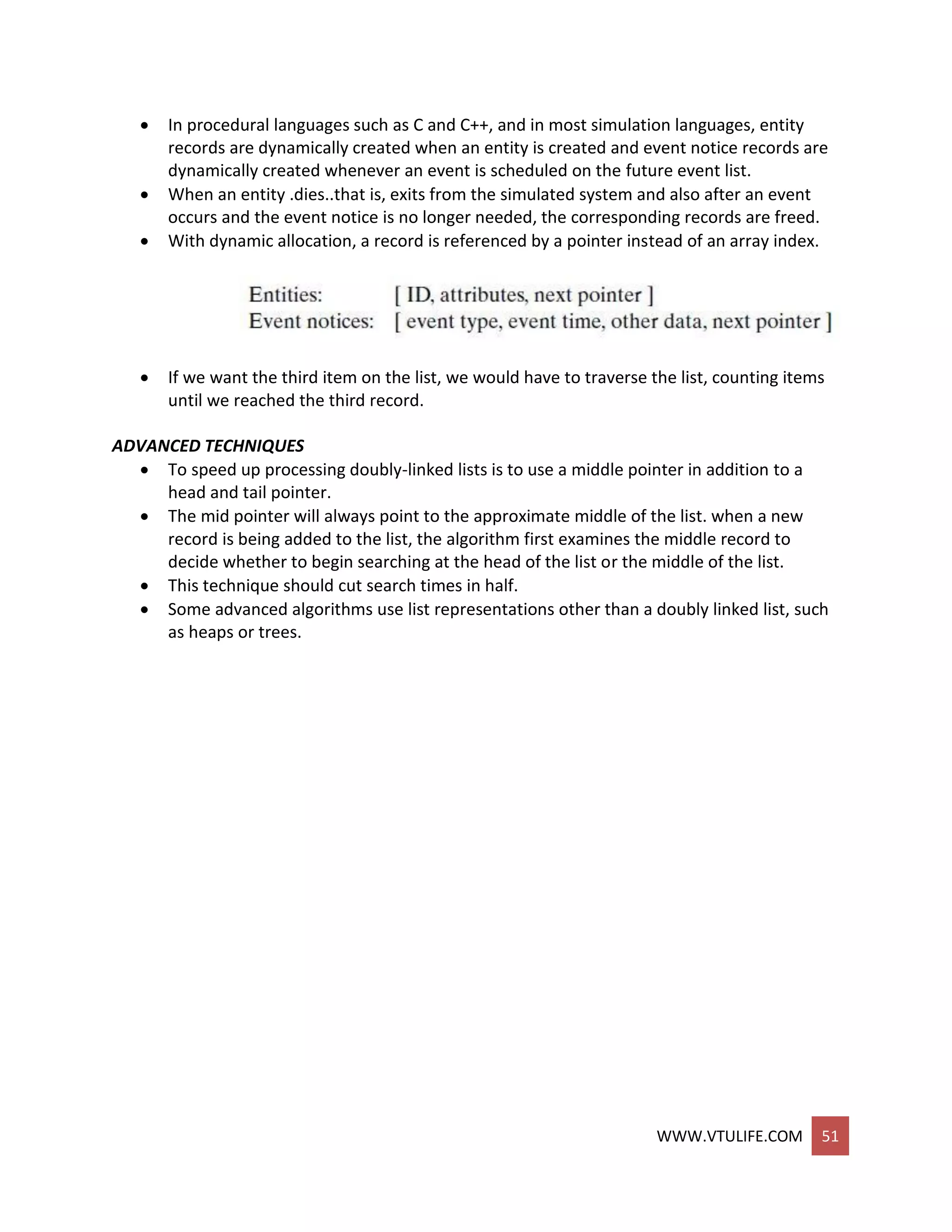 WWW.VTULIFE.COM 51
 In procedural languages such as C and C++, and in most simulation languages, entity
records are dynamically created when an entity is created and event notice records are
dynamically created whenever an event is scheduled on the future event list.
 When an entity .dies..that is, exits from the simulated system and also after an event
occurs and the event notice is no longer needed, the corresponding records are freed.
 With dynamic allocation, a record is referenced by a pointer instead of an array index.
 If we want the third item on the list, we would have to traverse the list, counting items
until we reached the third record.
ADVANCED TECHNIQUES
 To speed up processing doubly-linked lists is to use a middle pointer in addition to a
head and tail pointer.
 The mid pointer will always point to the approximate middle of the list. when a new
record is being added to the list, the algorithm first examines the middle record to
decide whether to begin searching at the head of the list or the middle of the list.
 This technique should cut search times in half.
 Some advanced algorithms use list representations other than a doubly linked list, such
as heaps or trees.
 