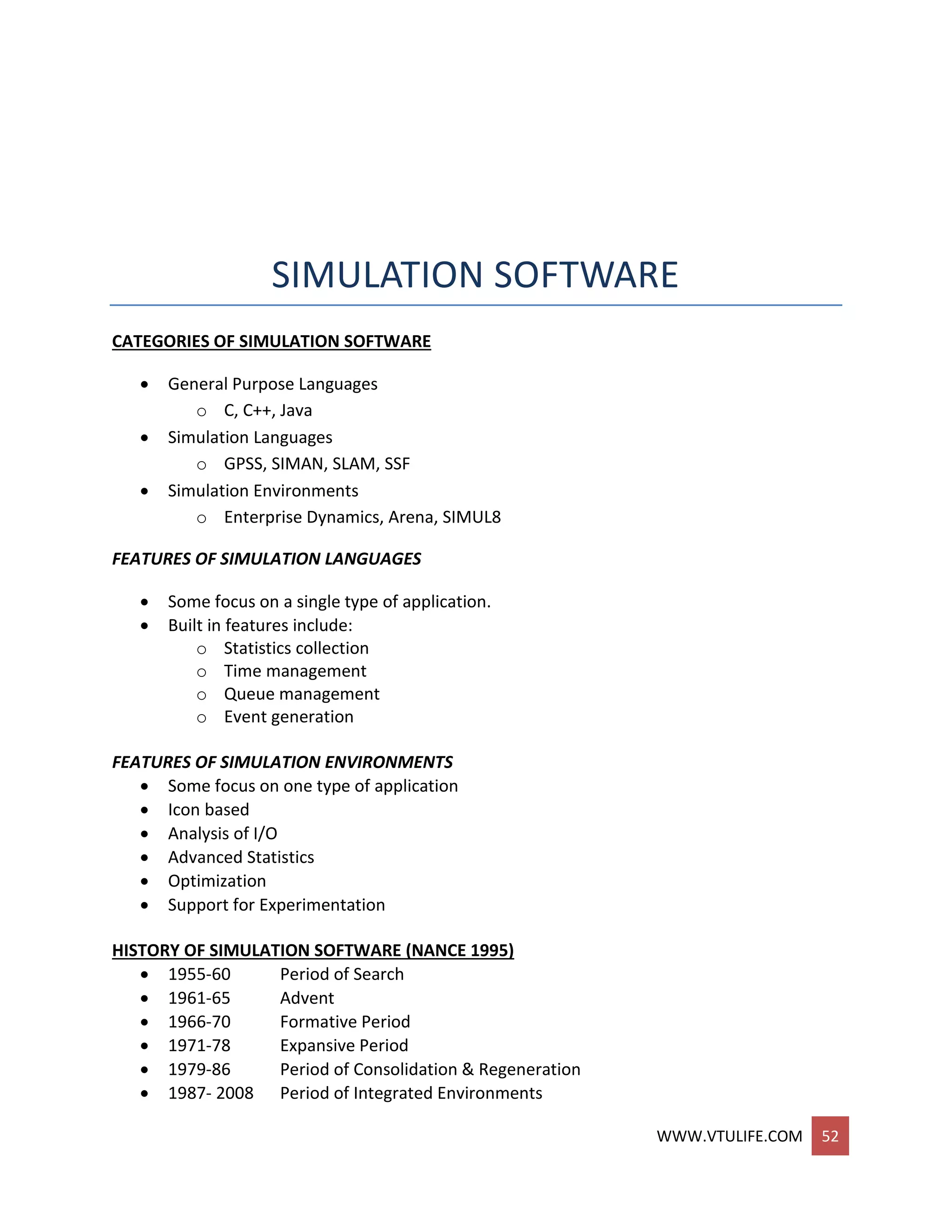 WWW.VTULIFE.COM 52
SIMULATION SOFTWARE
CATEGORIES OF SIMULATION SOFTWARE
 General Purpose Languages
o C, C++, Java
 Simulation Languages
o GPSS, SIMAN, SLAM, SSF
 Simulation Environments
o Enterprise Dynamics, Arena, SIMUL8
FEATURES OF SIMULATION LANGUAGES
 Some focus on a single type of application.
 Built in features include:
o Statistics collection
o Time management
o Queue management
o Event generation
FEATURES OF SIMULATION ENVIRONMENTS
 Some focus on one type of application
 Icon based
 Analysis of I/O
 Advanced Statistics
 Optimization
 Support for Experimentation
HISTORY OF SIMULATION SOFTWARE (NANCE 1995)
 1955-60 Period of Search
 1961-65 Advent
 1966-70 Formative Period
 1971-78 Expansive Period
 1979-86 Period of Consolidation & Regeneration
 1987- 2008 Period of Integrated Environments
 
