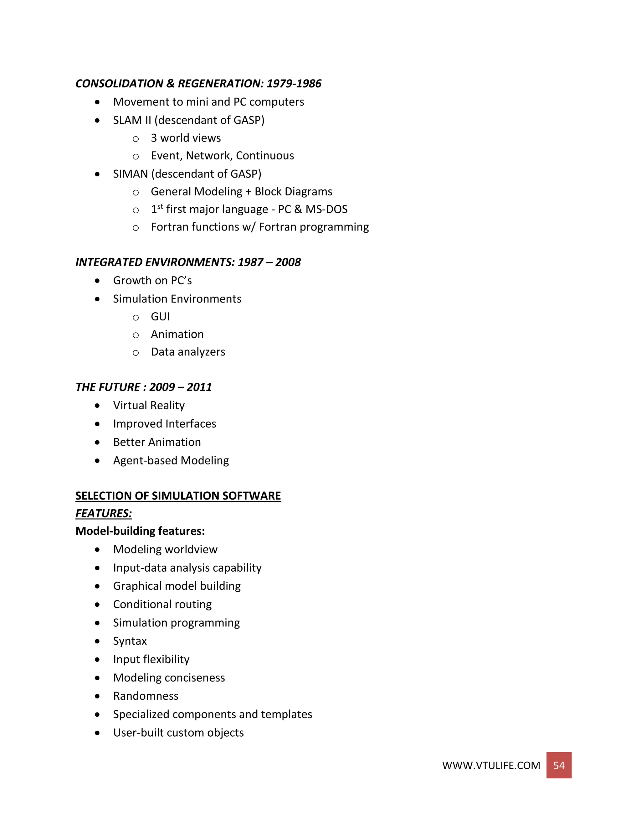 WWW.VTULIFE.COM 54
CONSOLIDATION & REGENERATION: 1979-1986
 Movement to mini and PC computers
 SLAM II (descendant of GASP)
o 3 world views
o Event, Network, Continuous
 SIMAN (descendant of GASP)
o General Modeling + Block Diagrams
o 1st first major language - PC & MS-DOS
o Fortran functions w/ Fortran programming
INTEGRATED ENVIRONMENTS: 1987 – 2008
 Growth on PC’s
 Simulation Environments
o GUI
o Animation
o Data analyzers
THE FUTURE : 2009 – 2011
 Virtual Reality
 Improved Interfaces
 Better Animation
 Agent-based Modeling
SELECTION OF SIMULATION SOFTWARE
FEATURES:
Model-building features:
 Modeling worldview
 Input-data analysis capability
 Graphical model building
 Conditional routing
 Simulation programming
 Syntax
 Input flexibility
 Modeling conciseness
 Randomness
 Specialized components and templates
 User-built custom objects
 