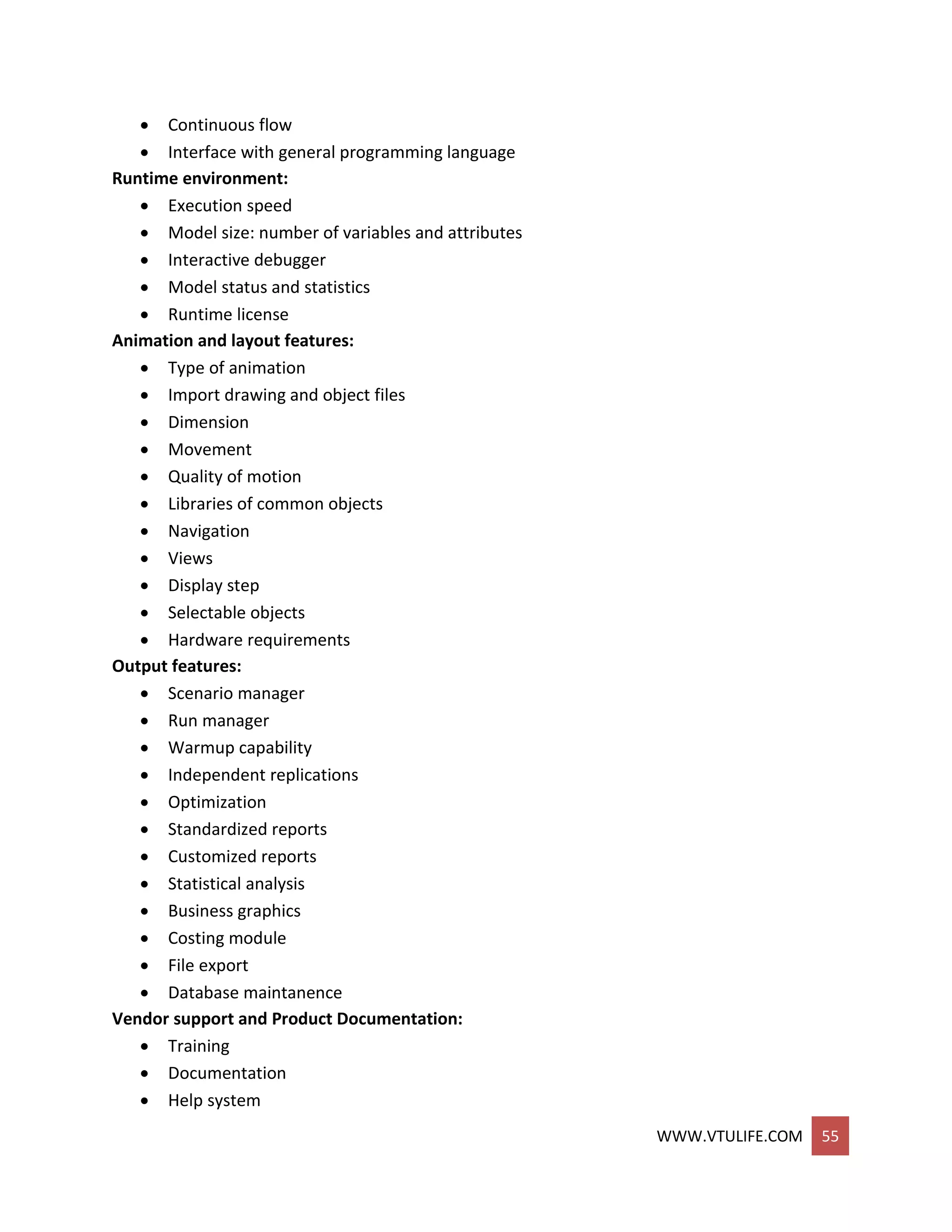 WWW.VTULIFE.COM 55
 Continuous flow
 Interface with general programming language
Runtime environment:
 Execution speed
 Model size: number of variables and attributes
 Interactive debugger
 Model status and statistics
 Runtime license
Animation and layout features:
 Type of animation
 Import drawing and object files
 Dimension
 Movement
 Quality of motion
 Libraries of common objects
 Navigation
 Views
 Display step
 Selectable objects
 Hardware requirements
Output features:
 Scenario manager
 Run manager
 Warmup capability
 Independent replications
 Optimization
 Standardized reports
 Customized reports
 Statistical analysis
 Business graphics
 Costing module
 File export
 Database maintanence
Vendor support and Product Documentation:
 Training
 Documentation
 Help system
 
