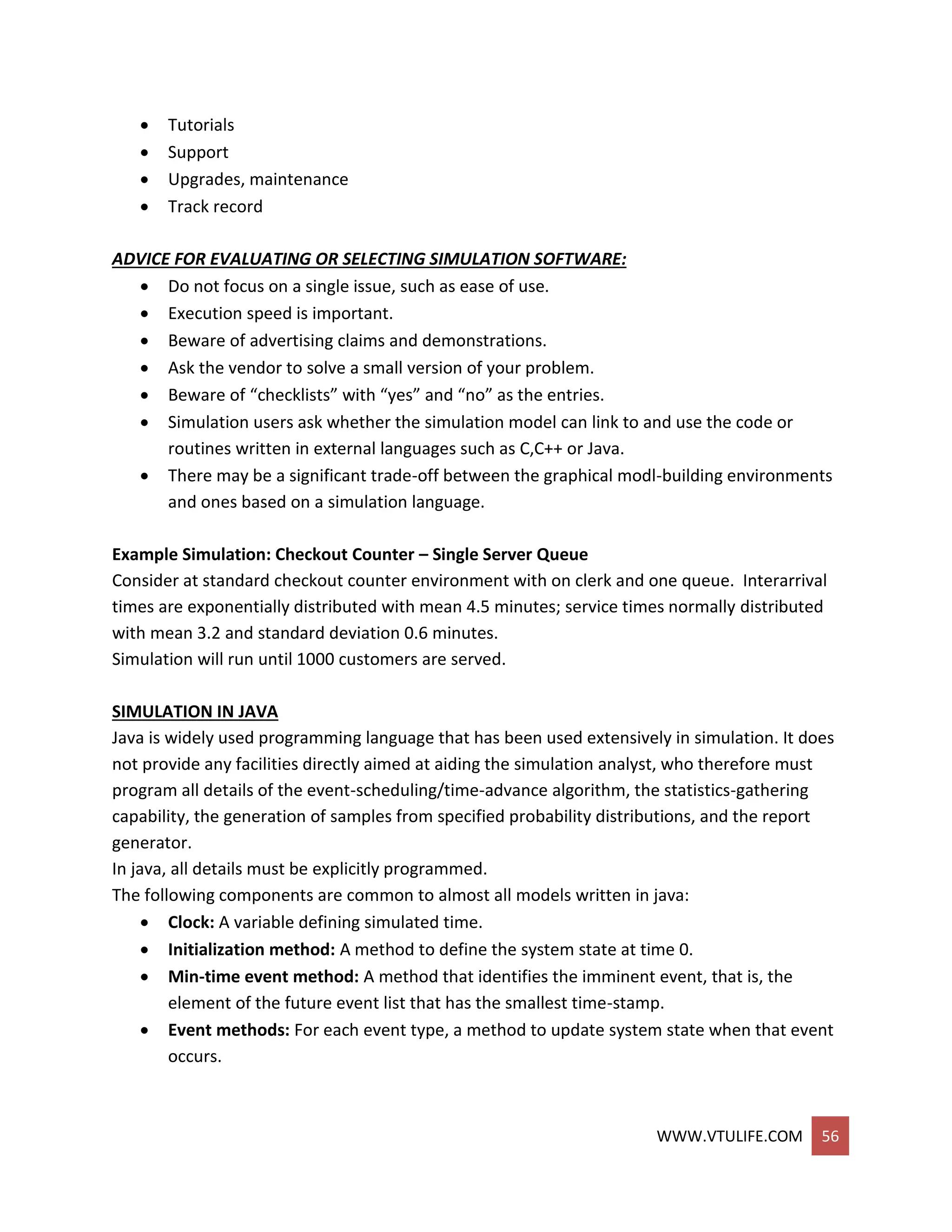 WWW.VTULIFE.COM 56
 Tutorials
 Support
 Upgrades, maintenance
 Track record
ADVICE FOR EVALUATING OR SELECTING SIMULATION SOFTWARE:
 Do not focus on a single issue, such as ease of use.
 Execution speed is important.
 Beware of advertising claims and demonstrations.
 Ask the vendor to solve a small version of your problem.
 Beware of “checklists” with “yes” and “no” as the entries.
 Simulation users ask whether the simulation model can link to and use the code or
routines written in external languages such as C,C++ or Java.
 There may be a significant trade-off between the graphical modl-building environments
and ones based on a simulation language.
Example Simulation: Checkout Counter – Single Server Queue
Consider at standard checkout counter environment with on clerk and one queue. Interarrival
times are exponentially distributed with mean 4.5 minutes; service times normally distributed
with mean 3.2 and standard deviation 0.6 minutes.
Simulation will run until 1000 customers are served.
SIMULATION IN JAVA
Java is widely used programming language that has been used extensively in simulation. It does
not provide any facilities directly aimed at aiding the simulation analyst, who therefore must
program all details of the event-scheduling/time-advance algorithm, the statistics-gathering
capability, the generation of samples from specified probability distributions, and the report
generator.
In java, all details must be explicitly programmed.
The following components are common to almost all models written in java:
 Clock: A variable defining simulated time.
 Initialization method: A method to define the system state at time 0.
 Min-time event method: A method that identifies the imminent event, that is, the
element of the future event list that has the smallest time-stamp.
 Event methods: For each event type, a method to update system state when that event
occurs.
 