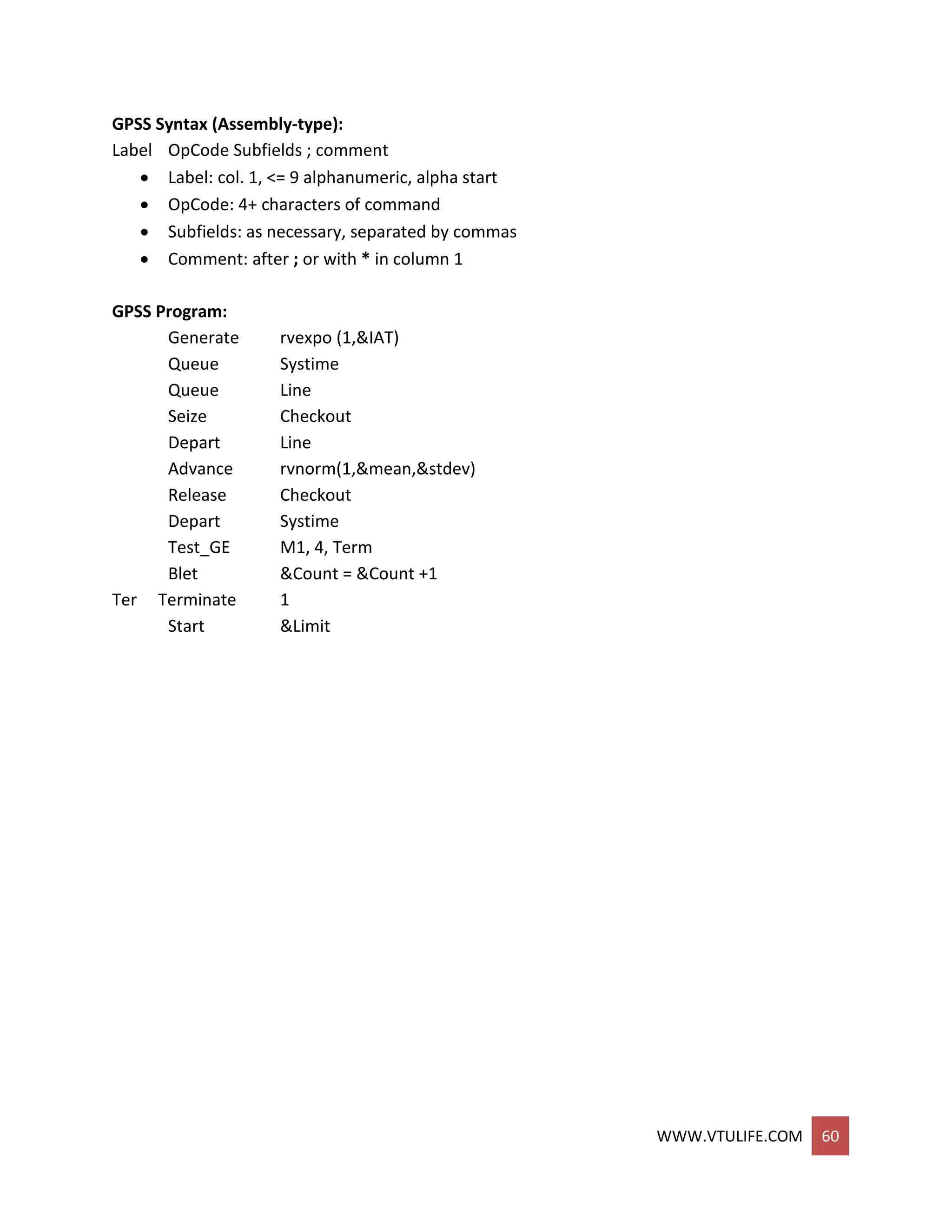 WWW.VTULIFE.COM 60
GPSS Syntax (Assembly-type):
Label OpCode Subfields ; comment
 Label: col. 1, <= 9 alphanumeric, alpha start
 OpCode: 4+ characters of command
 Subfields: as necessary, separated by commas
 Comment: after ; or with * in column 1
GPSS Program:
Generate rvexpo (1,&IAT)
Queue Systime
Queue Line
Seize Checkout
Depart Line
Advance rvnorm(1,&mean,&stdev)
Release Checkout
Depart Systime
Test_GE M1, 4, Term
Blet &Count = &Count +1
Ter Terminate 1
Start &Limit
 
