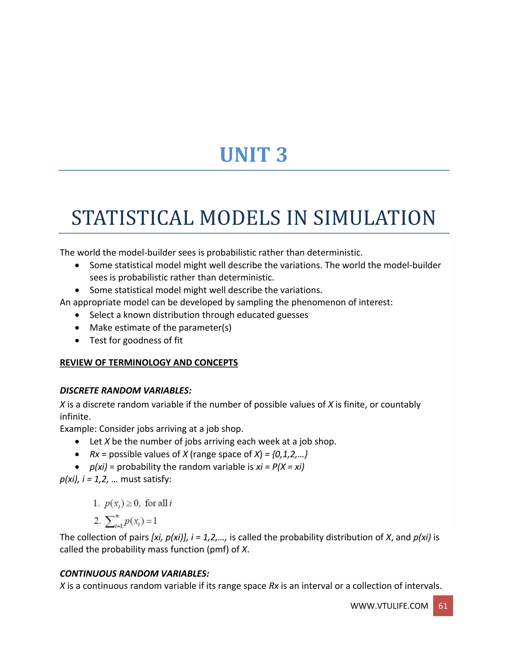 WWW.VTULIFE.COM 61
UNIT 3
STATISTICAL MODELS IN SIMULATION
The world the model-builder sees is probabilistic rather than deterministic.
 Some statistical model might well describe the variations. The world the model-builder
sees is probabilistic rather than deterministic.
 Some statistical model might well describe the variations.
An appropriate model can be developed by sampling the phenomenon of interest:
 Select a known distribution through educated guesses
 Make estimate of the parameter(s)
 Test for goodness of fit
REVIEW OF TERMINOLOGY AND CONCEPTS
DISCRETE RANDOM VARIABLES:
X is a discrete random variable if the number of possible values of X is finite, or countably
infinite.
Example: Consider jobs arriving at a job shop.
 Let X be the number of jobs arriving each week at a job shop.
 Rx = possible values of X (range space of X) = {0,1,2,…}
 p(xi) = probability the random variable is xi = P(X = xi)
p(xi), i = 1,2, … must satisfy:
The collection of pairs [xi, p(xi)], i = 1,2,…, is called the probability distribution of X, and p(xi) is
called the probability mass function (pmf) of X.
CONTINUOUS RANDOM VARIABLES:
X is a continuous random variable if its range space Rx is an interval or a collection of intervals.
 