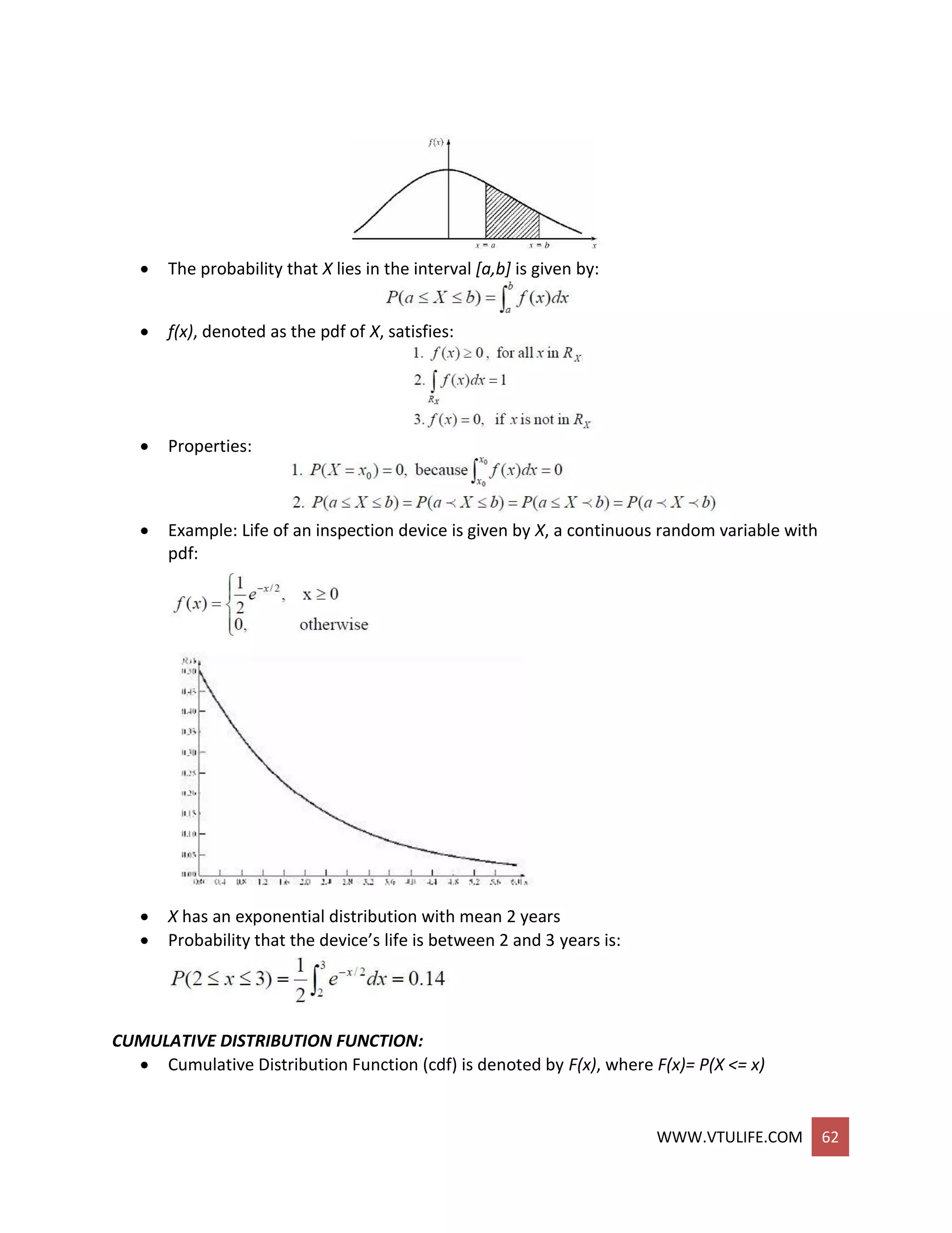 WWW.VTULIFE.COM 62
 The probability that X lies in the interval [a,b] is given by:
 f(x), denoted as the pdf of X, satisfies:
 Properties:
 Example: Life of an inspection device is given by X, a continuous random variable with
pdf:
 X has an exponential distribution with mean 2 years
 Probability that the device’s life is between 2 and 3 years is:
CUMULATIVE DISTRIBUTION FUNCTION:
 Cumulative Distribution Function (cdf) is denoted by F(x), where F(x)= P(X <= x)
 