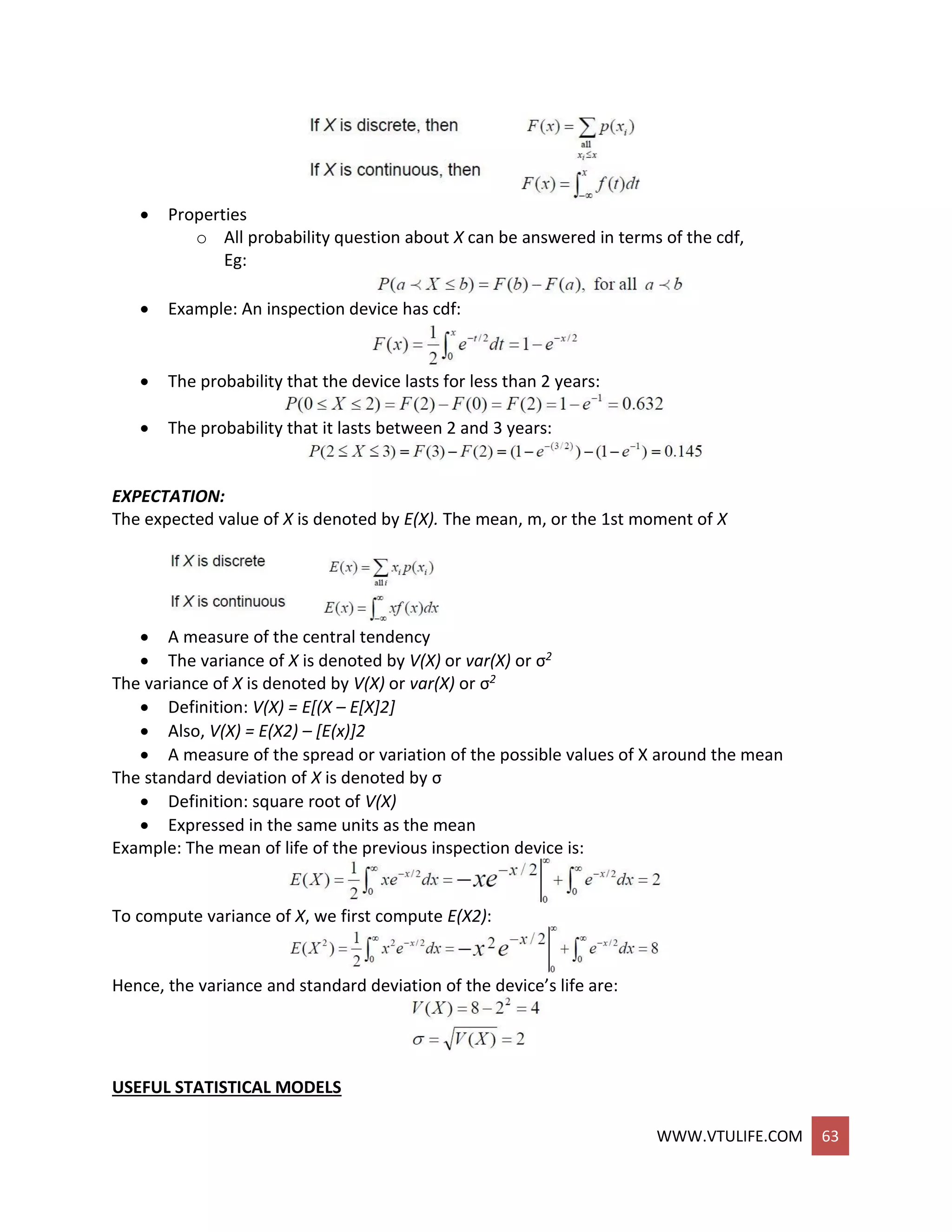 WWW.VTULIFE.COM 63
 Properties
o All probability question about X can be answered in terms of the cdf,
Eg:
 Example: An inspection device has cdf:
 The probability that the device lasts for less than 2 years:
 The probability that it lasts between 2 and 3 years:
EXPECTATION:
The expected value of X is denoted by E(X). The mean, m, or the 1st moment of X
 A measure of the central tendency
 The variance of X is denoted by V(X) or var(X) or σ2
The variance of X is denoted by V(X) or var(X) or σ2
 Definition: V(X) = E[(X – E[X]2]
 Also, V(X) = E(X2) – [E(x)]2
 A measure of the spread or variation of the possible values of X around the mean
The standard deviation of X is denoted by σ
 Definition: square root of V(X)
 Expressed in the same units as the mean
Example: The mean of life of the previous inspection device is:
To compute variance of X, we first compute E(X2):
Hence, the variance and standard deviation of the device’s life are:
USEFUL STATISTICAL MODELS
 