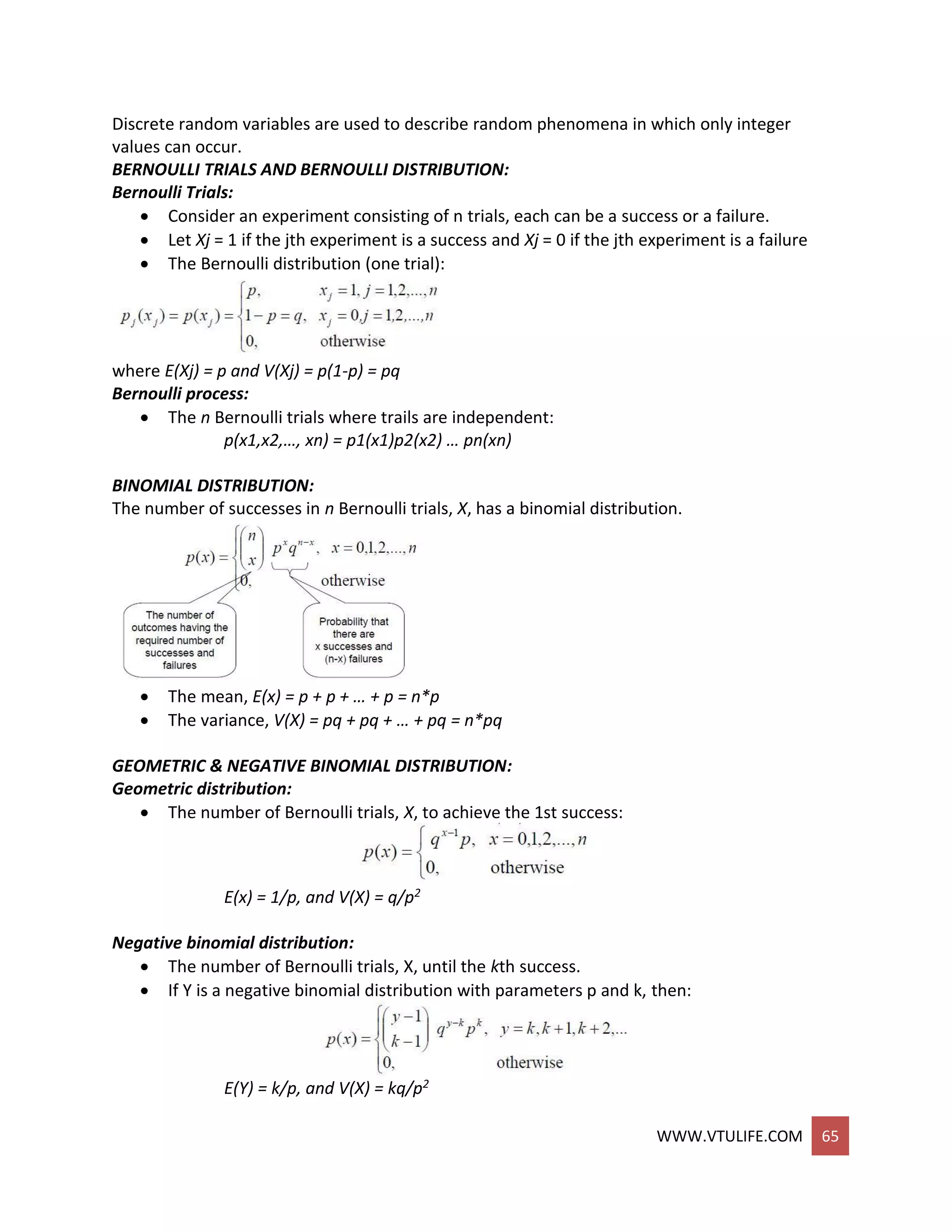 WWW.VTULIFE.COM 65
Discrete random variables are used to describe random phenomena in which only integer
values can occur.
BERNOULLI TRIALS AND BERNOULLI DISTRIBUTION:
Bernoulli Trials:
 Consider an experiment consisting of n trials, each can be a success or a failure.
 Let Xj = 1 if the jth experiment is a success and Xj = 0 if the jth experiment is a failure
 The Bernoulli distribution (one trial):
where E(Xj) = p and V(Xj) = p(1-p) = pq
Bernoulli process:
 The n Bernoulli trials where trails are independent:
p(x1,x2,…, xn) = p1(x1)p2(x2) … pn(xn)
BINOMIAL DISTRIBUTION:
The number of successes in n Bernoulli trials, X, has a binomial distribution.
 The mean, E(x) = p + p + … + p = n*p
 The variance, V(X) = pq + pq + … + pq = n*pq
GEOMETRIC & NEGATIVE BINOMIAL DISTRIBUTION:
Geometric distribution:
 The number of Bernoulli trials, X, to achieve the 1st success:
E(x) = 1/p, and V(X) = q/p2
Negative binomial distribution:
 The number of Bernoulli trials, X, until the kth success.
 If Y is a negative binomial distribution with parameters p and k, then:
E(Y) = k/p, and V(X) = kq/p2
 