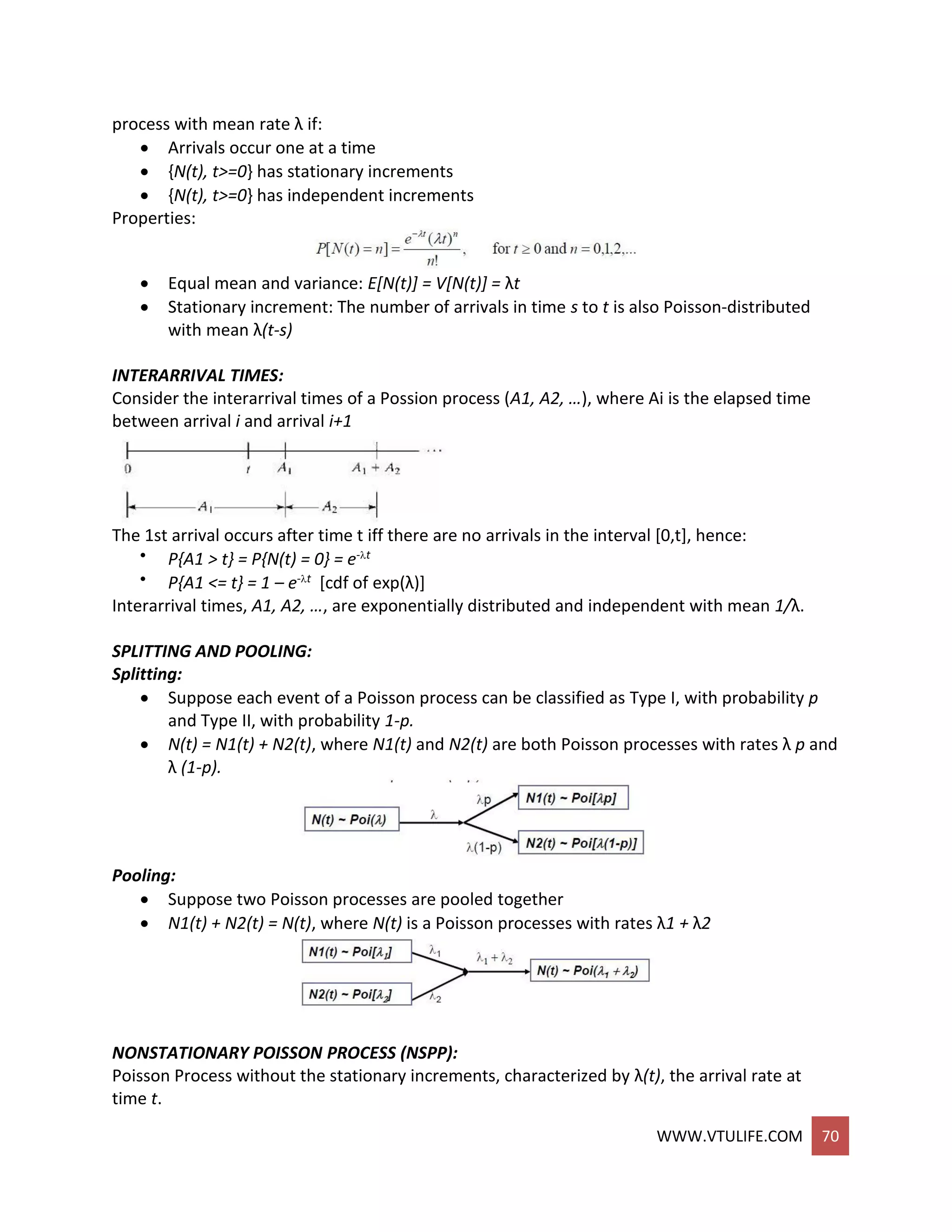 WWW.VTULIFE.COM 70
process with mean rate λ if:
 Arrivals occur one at a time
 {N(t), t>=0} has stationary increments
 {N(t), t>=0} has independent increments
Properties:
 Equal mean and variance: E[N(t)] = V[N(t)] = λt
 Stationary increment: The number of arrivals in time s to t is also Poisson-distributed
with mean λ(t-s)
INTERARRIVAL TIMES:
Consider the interarrival times of a Possion process (A1, A2, …), where Ai is the elapsed time
between arrival i and arrival i+1
The 1st arrival occurs after time t iff there are no arrivals in the interval [0,t], hence:
 P{A1 > t} = P{N(t) = 0} = e-t
 P{A1 <= t} = 1 – e-t [cdf of exp(λ)]
Interarrival times, A1, A2, …, are exponentially distributed and independent with mean 1/λ.
SPLITTING AND POOLING:
Splitting:
 Suppose each event of a Poisson process can be classified as Type I, with probability p
and Type II, with probability 1-p.
 N(t) = N1(t) + N2(t), where N1(t) and N2(t) are both Poisson processes with rates λ p and
λ (1-p).
Pooling:
 Suppose two Poisson processes are pooled together
 N1(t) + N2(t) = N(t), where N(t) is a Poisson processes with rates λ1 + λ2
NONSTATIONARY POISSON PROCESS (NSPP):
Poisson Process without the stationary increments, characterized by λ(t), the arrival rate at
time t.
 