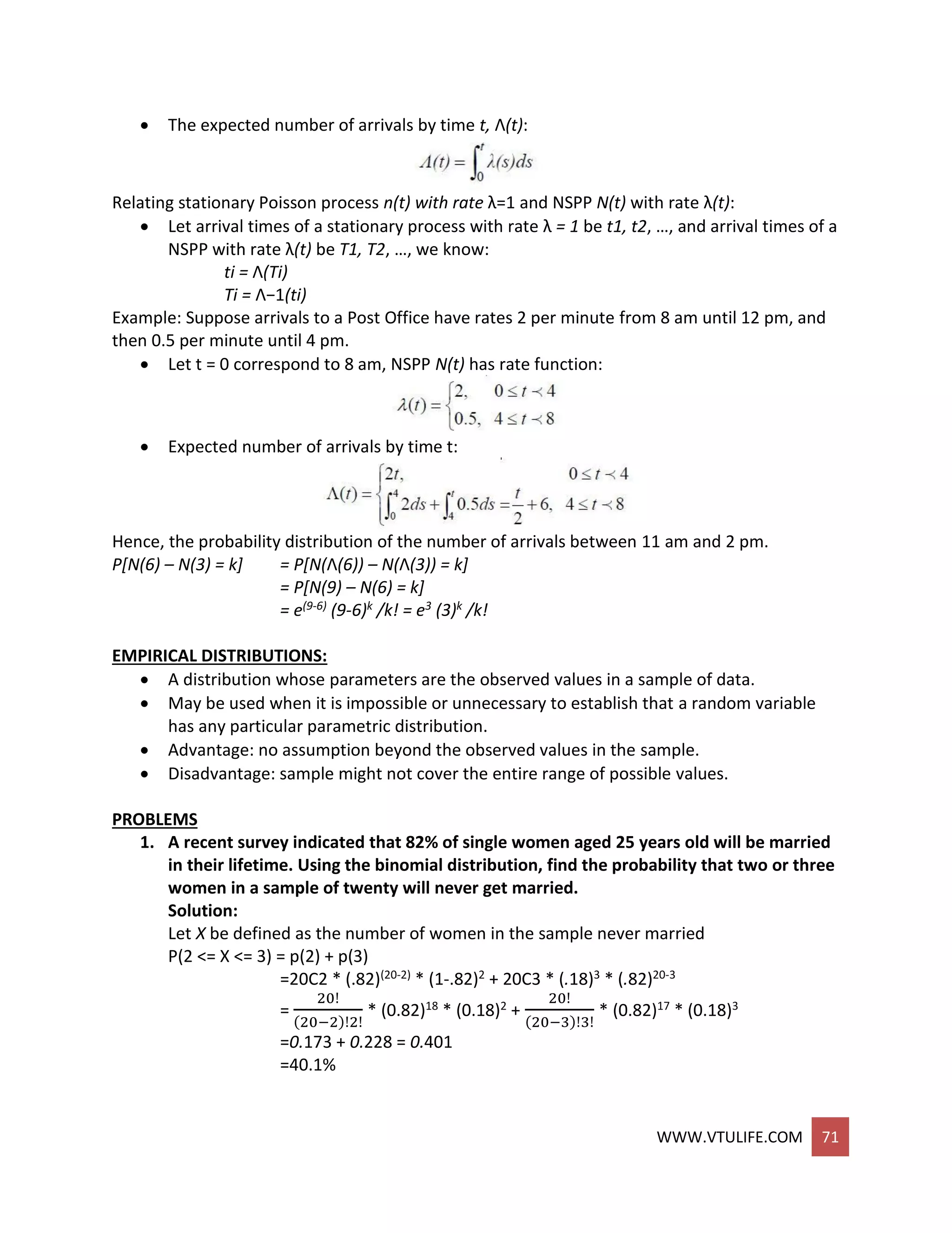 WWW.VTULIFE.COM 71
 The expected number of arrivals by time t, Λ(t):
Relating stationary Poisson process n(t) with rate λ=1 and NSPP N(t) with rate λ(t):
 Let arrival times of a stationary process with rate λ = 1 be t1, t2, …, and arrival times of a
NSPP with rate λ(t) be T1, T2, …, we know:
ti = Λ(Ti)
Ti = Λ−1(ti)
Example: Suppose arrivals to a Post Office have rates 2 per minute from 8 am until 12 pm, and
then 0.5 per minute until 4 pm.
 Let t = 0 correspond to 8 am, NSPP N(t) has rate function:
 Expected number of arrivals by time t:
Hence, the probability distribution of the number of arrivals between 11 am and 2 pm.
P[N(6) – N(3) = k] = P[N(Λ(6)) – N(Λ(3)) = k]
= P[N(9) – N(6) = k]
= e(9-6) (9-6)k /k! = e3 (3)k /k!
EMPIRICAL DISTRIBUTIONS:
 A distribution whose parameters are the observed values in a sample of data.
 May be used when it is impossible or unnecessary to establish that a random variable
has any particular parametric distribution.
 Advantage: no assumption beyond the observed values in the sample.
 Disadvantage: sample might not cover the entire range of possible values.
PROBLEMS
1. A recent survey indicated that 82% of single women aged 25 years old will be married
in their lifetime. Using the binomial distribution, find the probability that two or three
women in a sample of twenty will never get married.
Solution:
Let X be defined as the number of women in the sample never married
P(2 <= X <= 3) = p(2) + p(3)
=20C2 * (.82)(20-2) * (1-.82)2 + 20C3 * (.18)3 * (.82)20-3
=
20!
(20−2)!2!
* (0.82)18 * (0.18)2 +
20!
(20−3)!3!
* (0.82)17 * (0.18)3
=0.173 + 0.228 = 0.401
=40.1%
 