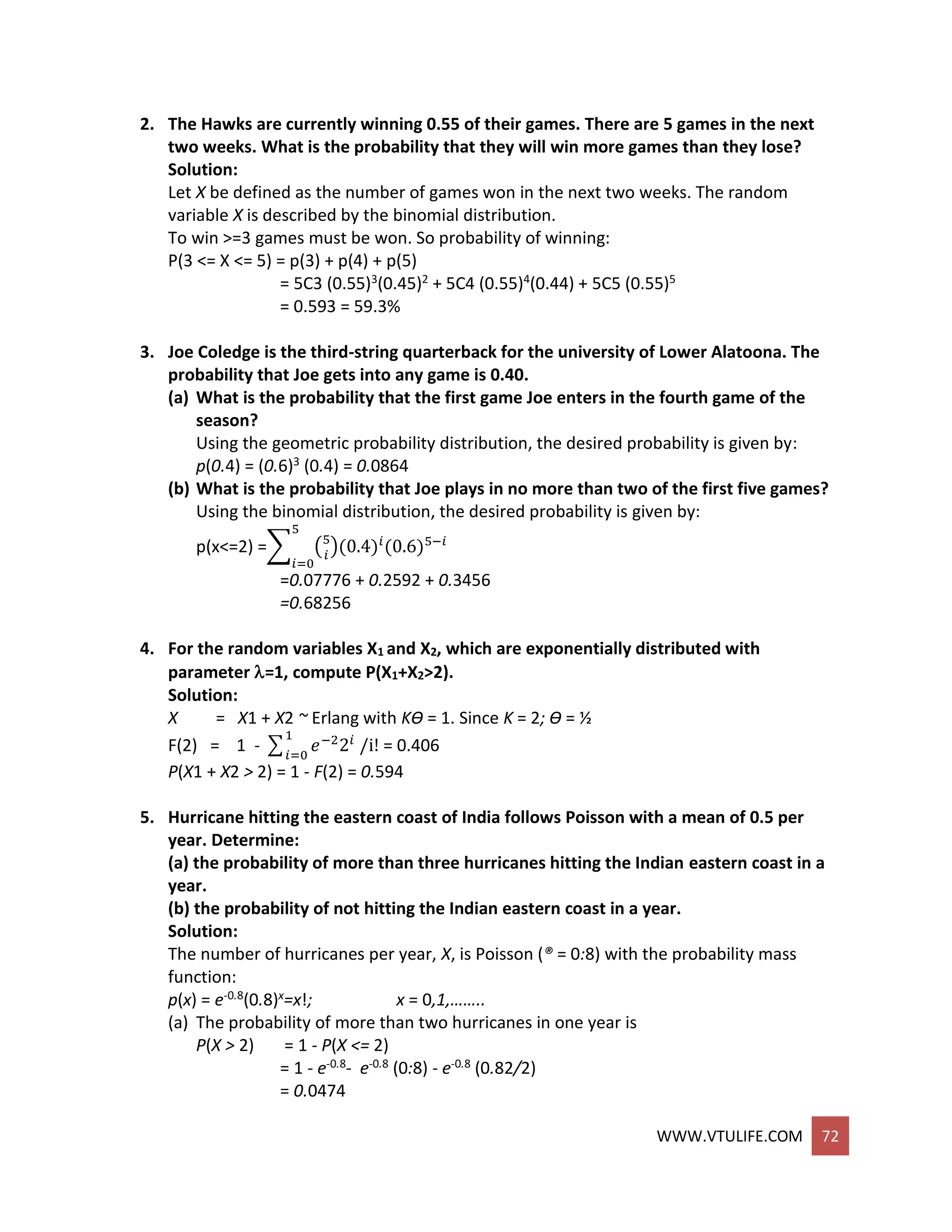 WWW.VTULIFE.COM 72
2. The Hawks are currently winning 0.55 of their games. There are 5 games in the next
two weeks. What is the probability that they will win more games than they lose?
Solution:
Let X be defined as the number of games won in the next two weeks. The random
variable X is described by the binomial distribution.
To win >=3 games must be won. So probability of winning:
P(3 <= X <= 5) = p(3) + p(4) + p(5)
= 5C3 (0.55)3(0.45)2 + 5C4 (0.55)4(0.44) + 5C5 (0.55)5
= 0.593 = 59.3%
3. Joe Coledge is the third-string quarterback for the university of Lower Alatoona. The
probability that Joe gets into any game is 0.40.
(a) What is the probability that the first game Joe enters in the fourth game of the
season?
Using the geometric probability distribution, the desired probability is given by:
p(0.4) = (0.6)3 (0.4) = 0.0864
(b) What is the probability that Joe plays in no more than two of the first five games?
Using the binomial distribution, the desired probability is given by:
p(x<=2) =∑ (5
𝑖
)(0.4)𝑖
(0.6)5−𝑖
5
𝑖=0
=0.07776 + 0.2592 + 0.3456
=0.68256
4. For the random variables X1 and X2, which are exponentially distributed with
parameter =1, compute P(X1+X2>2).
Solution:
X = X1 + X2 ~ Erlang with KƟ = 1. Since K = 2; Ɵ = ½
F(2) = 1 - ∑ 𝑒−2
2𝑖
/i!
1
𝑖=0
= 0.406
P(X1 + X2 > 2) = 1 - F(2) = 0.594
5. Hurricane hitting the eastern coast of India follows Poisson with a mean of 0.5 per
year. Determine:
(a) the probability of more than three hurricanes hitting the Indian eastern coast in a
year.
(b) the probability of not hitting the Indian eastern coast in a year.
Solution:
The number of hurricanes per year, X, is Poisson (® = 0:8) with the probability mass
function:
p(x) = e-0.8(0.8)x=x!; x = 0,1,……..
(a) The probability of more than two hurricanes in one year is
P(X > 2) = 1 - P(X <= 2)
= 1 - e-0.8- e-0.8 (0:8) - e-0.8 (0.82/2)
= 0.0474
 