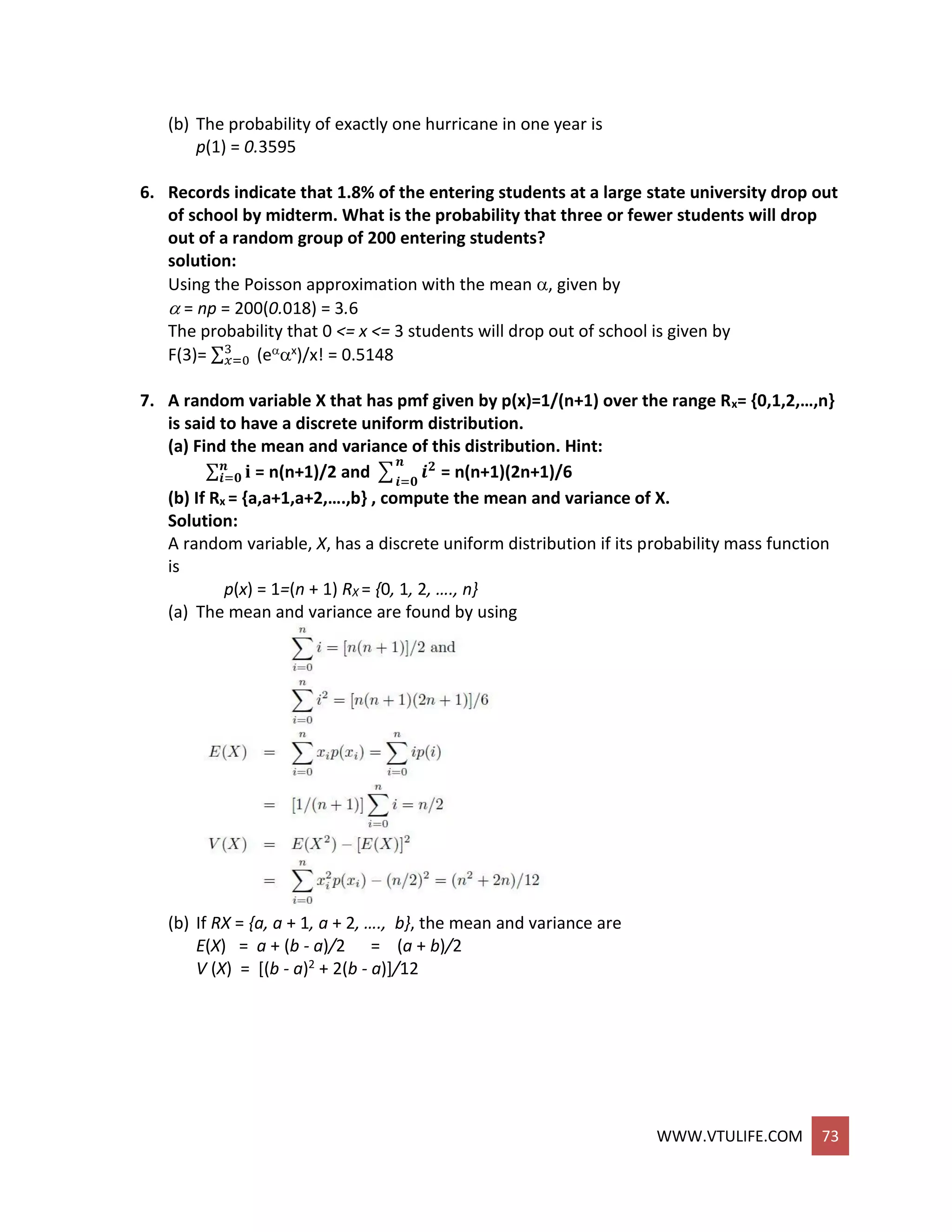 WWW.VTULIFE.COM 73
(b) The probability of exactly one hurricane in one year is
p(1) = 0.3595
6. Records indicate that 1.8% of the entering students at a large state university drop out
of school by midterm. What is the probability that three or fewer students will drop
out of a random group of 200 entering students?
solution:
Using the Poisson approximation with the mean , given by
 = np = 200(0.018) = 3.6
The probability that 0 <= x <= 3 students will drop out of school is given by
F(3)= ∑3
𝑥=0 (ex)/x! = 0.5148
7. A random variable X that has pmf given by p(x)=1/(n+1) over the range Rx= {0,1,2,…,n}
is said to have a discrete uniform distribution.
(a) Find the mean and variance of this distribution. Hint:
∑ 𝐢𝒏
𝒊=𝟎 = n(n+1)/2 and ∑ 𝒊 𝟐𝒏
𝒊=𝟎
= n(n+1)(2n+1)/6
(b) If Rx = {a,a+1,a+2,….,b} , compute the mean and variance of X.
Solution:
A random variable, X, has a discrete uniform distribution if its probability mass function
is
p(x) = 1=(n + 1) RX = {0, 1, 2, …., n}
(a) The mean and variance are found by using
(b) If RX = {a, a + 1, a + 2, …., b}, the mean and variance are
E(X) = a + (b - a)/2 = (a + b)/2
V (X) = [(b - a)2 + 2(b - a)]/12
 