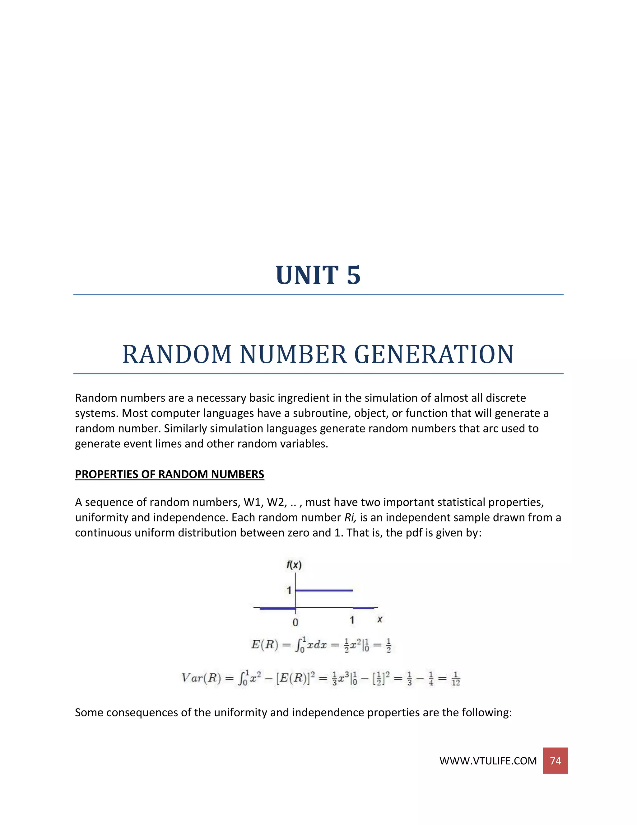 WWW.VTULIFE.COM 74
UNIT 5
RANDOM NUMBER GENERATION
Random numbers are a necessary basic ingredient in the simulation of almost all discrete
systems. Most computer languages have a subroutine, object, or function that will generate a
random number. Similarly simulation languages generate random numbers that arc used to
generate event limes and other random variables.
PROPERTIES OF RANDOM NUMBERS
A sequence of random numbers, W1, W2, .. , must have two important statistical properties,
uniformity and independence. Each random number Ri, is an independent sample drawn from a
continuous uniform distribution between zero and 1. That is, the pdf is given by:
Some consequences of the uniformity and independence properties are the following:
 