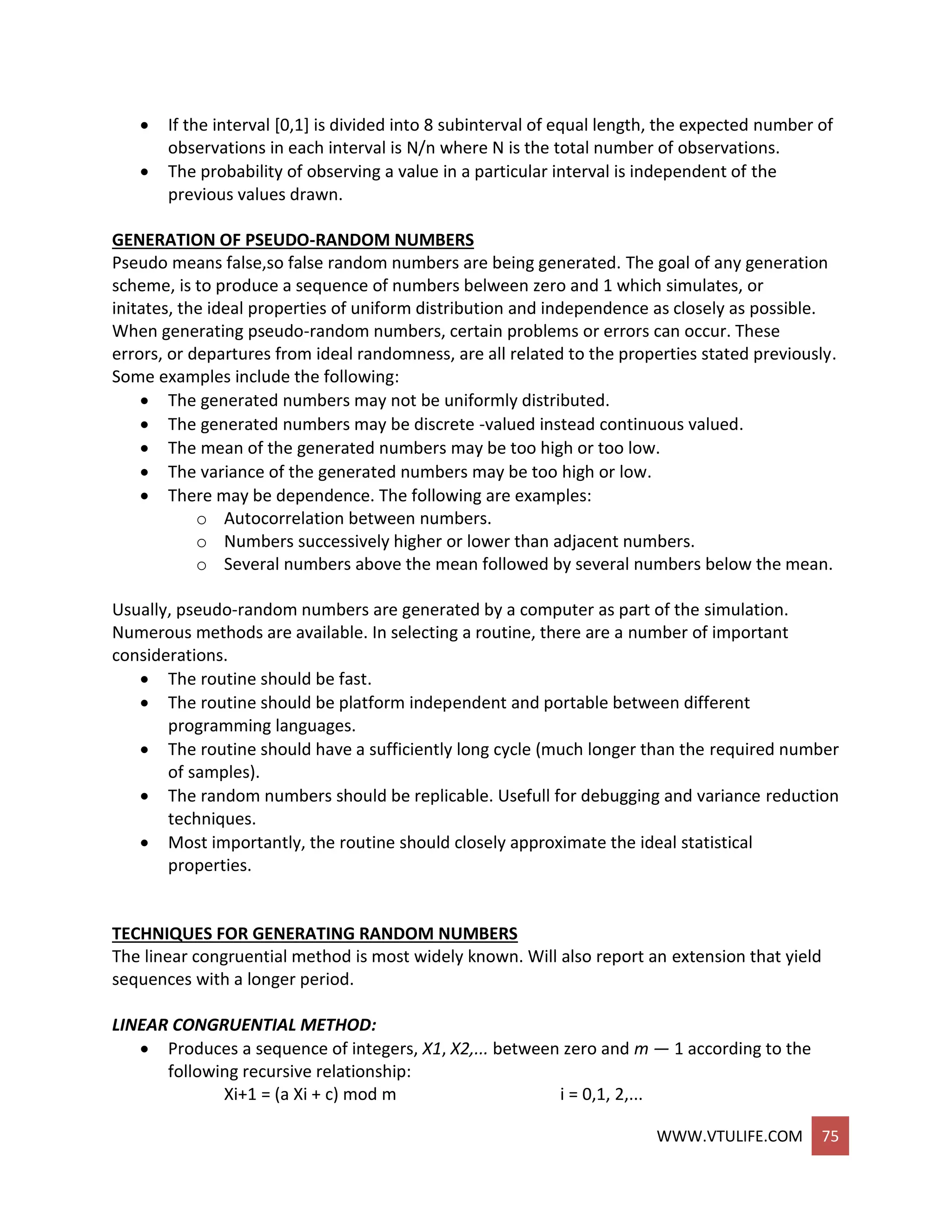 WWW.VTULIFE.COM 75
 If the interval [0,1] is divided into 8 subinterval of equal length, the expected number of
observations in each interval is N/n where N is the total number of observations.
 The probability of observing a value in a particular interval is independent of the
previous values drawn.
GENERATION OF PSEUDO-RANDOM NUMBERS
Pseudo means false,so false random numbers are being generated. The goal of any generation
scheme, is to produce a sequence of numbers belween zero and 1 which simulates, or
initates, the ideal properties of uniform distribution and independence as closely as possible.
When generating pseudo-random numbers, certain problems or errors can occur. These
errors, or departures from ideal randomness, are all related to the properties stated previously.
Some examples include the following:
 The generated numbers may not be uniformly distributed.
 The generated numbers may be discrete -valued instead continuous valued.
 The mean of the generated numbers may be too high or too low.
 The variance of the generated numbers may be too high or low.
 There may be dependence. The following are examples:
o Autocorrelation between numbers.
o Numbers successively higher or lower than adjacent numbers.
o Several numbers above the mean followed by several numbers below the mean.
Usually, pseudo-random numbers are generated by a computer as part of the simulation.
Numerous methods are available. In selecting a routine, there are a number of important
considerations.
 The routine should be fast.
 The routine should be platform independent and portable between different
programming languages.
 The routine should have a sufficiently long cycle (much longer than the required number
of samples).
 The random numbers should be replicable. Usefull for debugging and variance reduction
techniques.
 Most importantly, the routine should closely approximate the ideal statistical
properties.
TECHNIQUES FOR GENERATING RANDOM NUMBERS
The linear congruential method is most widely known. Will also report an extension that yield
sequences with a longer period.
LINEAR CONGRUENTIAL METHOD:
 Produces a sequence of integers, X1, X2,... between zero and m — 1 according to the
following recursive relationship:
Xi+1 = (a Xi + c) mod m i = 0,1, 2,...
 