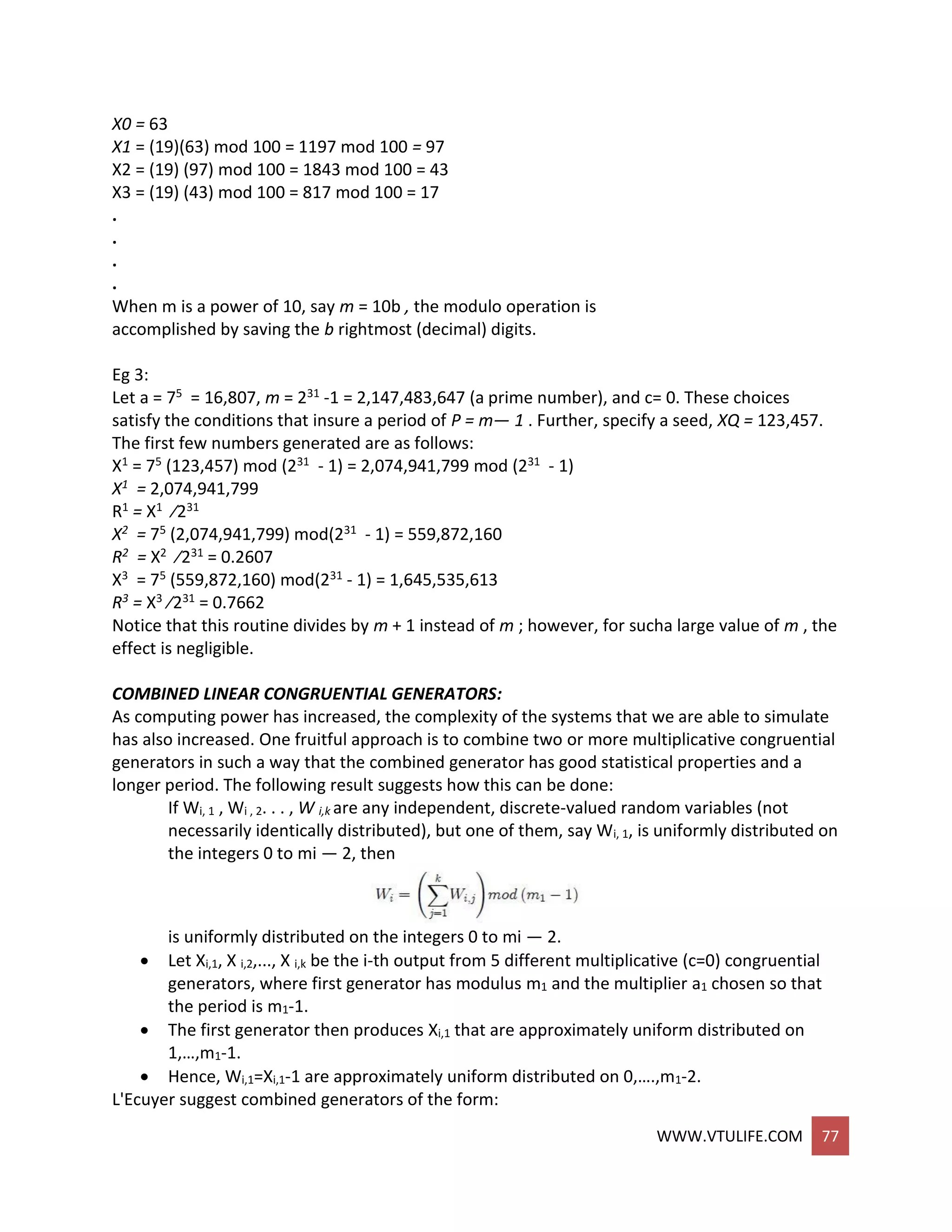 WWW.VTULIFE.COM 77
X0 = 63
X1 = (19)(63) mod 100 = 1197 mod 100 = 97
X2 = (19) (97) mod 100 = 1843 mod 100 = 43
X3 = (19) (43) mod 100 = 817 mod 100 = 17
.
.
.
.
When m is a power of 10, say m = 10b , the modulo operation is
accomplished by saving the b rightmost (decimal) digits.
Eg 3:
Let a = 75 = 16,807, m = 231 -1 = 2,147,483,647 (a prime number), and c= 0. These choices
satisfy the conditions that insure a period of P = m— 1 . Further, specify a seed, XQ = 123,457.
The first few numbers generated are as follows:
X1 = 75 (123,457) mod (231 - 1) = 2,074,941,799 mod (231 - 1)
X1 = 2,074,941,799
R1 = X1 ⁄231
X2 = 75 (2,074,941,799) mod(231 - 1) = 559,872,160
R2 = X2 ⁄231 = 0.2607
X3 = 75 (559,872,160) mod(231 - 1) = 1,645,535,613
R3 = X3 ⁄231 = 0.7662
Notice that this routine divides by m + 1 instead of m ; however, for sucha large value of m , the
effect is negligible.
COMBINED LINEAR CONGRUENTIAL GENERATORS:
As computing power has increased, the complexity of the systems that we are able to simulate
has also increased. One fruitful approach is to combine two or more multiplicative congruential
generators in such a way that the combined generator has good statistical properties and a
longer period. The following result suggests how this can be done:
If Wi, 1 , Wi , 2. . . , W i,k are any independent, discrete-valued random variables (not
necessarily identically distributed), but one of them, say Wi, 1, is uniformly distributed on
the integers 0 to mi — 2, then
is uniformly distributed on the integers 0 to mi — 2.
 Let Xi,1, X i,2,..., X i,k be the i-th output from 5 different multiplicative (c=0) congruential
generators, where first generator has modulus m1 and the multiplier a1 chosen so that
the period is m1-1.
 The first generator then produces Xi,1 that are approximately uniform distributed on
1,…,m1-1.
 Hence, Wi,1=Xi,1-1 are approximately uniform distributed on 0,….,m1-2.
L'Ecuyer suggest combined generators of the form:
 