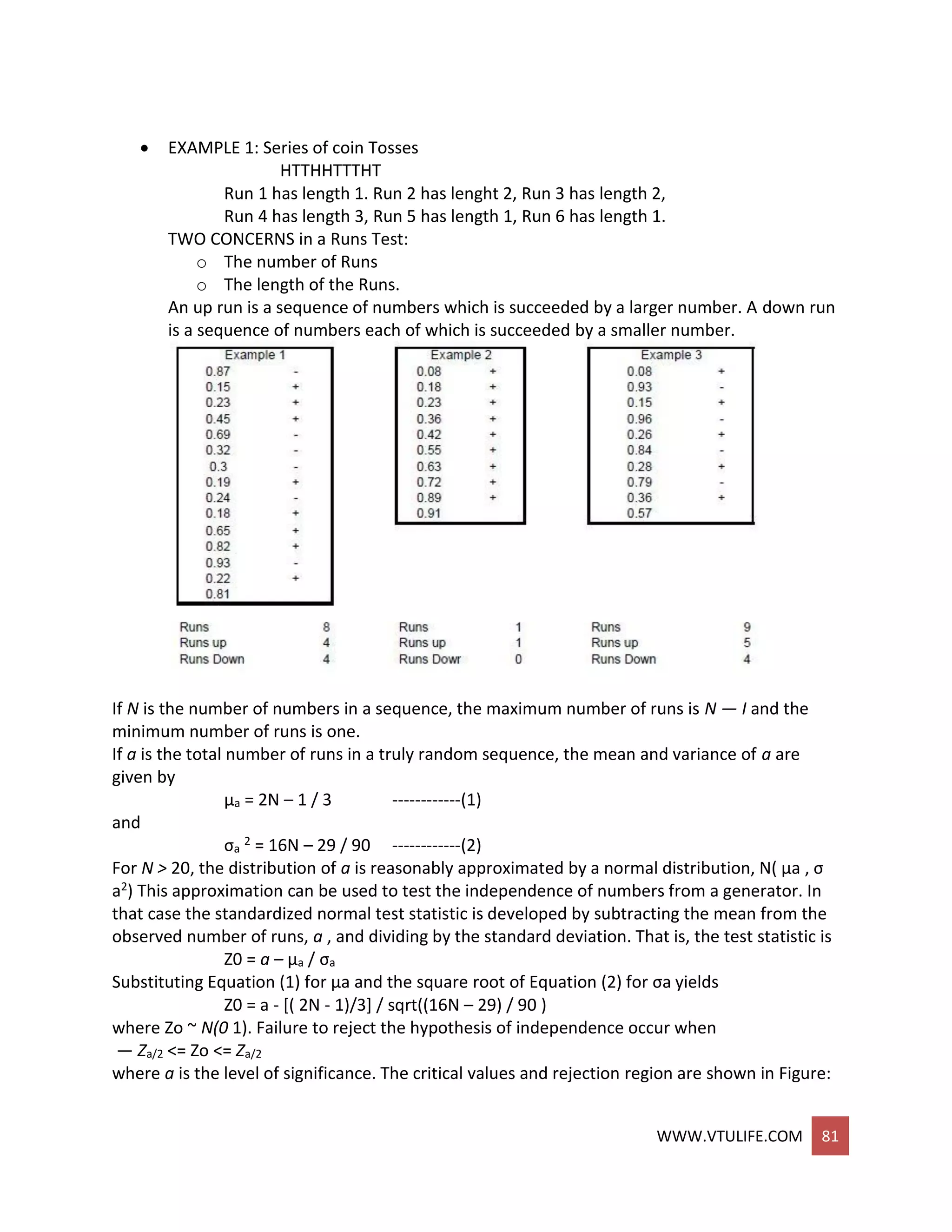 WWW.VTULIFE.COM 81
 EXAMPLE 1: Series of coin Tosses
HTTHHTTTHT
Run 1 has length 1. Run 2 has lenght 2, Run 3 has length 2,
Run 4 has length 3, Run 5 has length 1, Run 6 has length 1.
TWO CONCERNS in a Runs Test:
o The number of Runs
o The length of the Runs.
An up run is a sequence of numbers which is succeeded by a larger number. A down run
is a sequence of numbers each of which is succeeded by a smaller number.
If N is the number of numbers in a sequence, the maximum number of runs is N — I and the
minimum number of runs is one.
If a is the total number of runs in a truly random sequence, the mean and variance of a are
given by
μa = 2N – 1 / 3 ------------(1)
and
σa
2 = 16N – 29 / 90 ------------(2)
For N > 20, the distribution of a is reasonably approximated by a normal distribution, N( μa , σ
a2) This approximation can be used to test the independence of numbers from a generator. In
that case the standardized normal test statistic is developed by subtracting the mean from the
observed number of runs, a , and dividing by the standard deviation. That is, the test statistic is
Z0 = a – μa / σa
Substituting Equation (1) for μa and the square root of Equation (2) for σa yields
Z0 = a - [( 2N - 1)/3] / sqrt((16N – 29) / 90 )
where Zo ~ N(0 1). Failure to reject the hypothesis of independence occur when
— Za/2 <= Zo <= Za/2
where a is the level of significance. The critical values and rejection region are shown in Figure:
 