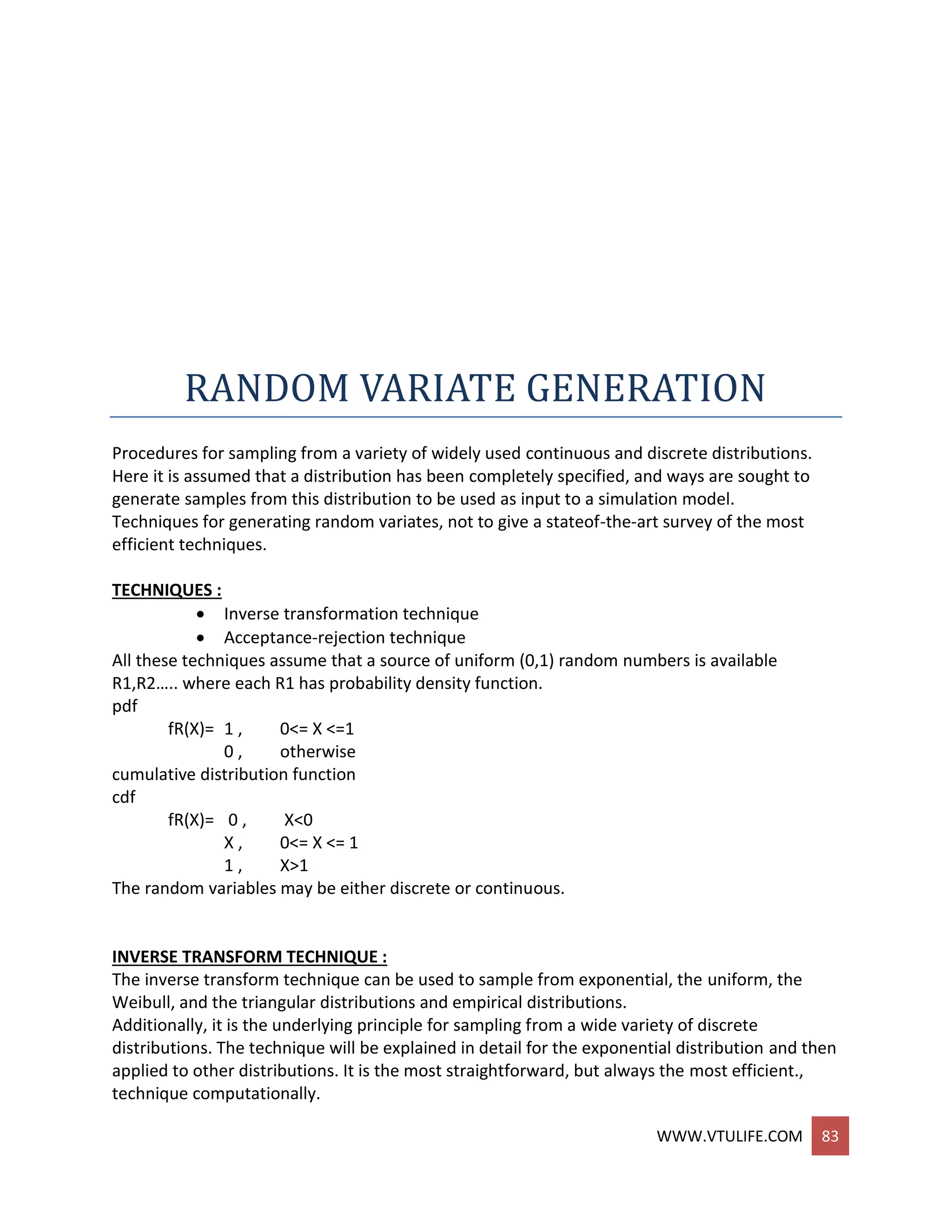 WWW.VTULIFE.COM 83
RANDOM VARIATE GENERATION
Procedures for sampling from a variety of widely used continuous and discrete distributions.
Here it is assumed that a distribution has been completely specified, and ways are sought to
generate samples from this distribution to be used as input to a simulation model.
Techniques for generating random variates, not to give a stateof-the-art survey of the most
efficient techniques.
TECHNIQUES :
 Inverse transformation technique
 Acceptance-rejection technique
All these techniques assume that a source of uniform (0,1) random numbers is available
R1,R2….. where each R1 has probability density function.
pdf
fR(X)= 1 , 0<= X <=1
0 , otherwise
cumulative distribution function
cdf
fR(X)= 0 , X<0
X , 0<= X <= 1
1 , X>1
The random variables may be either discrete or continuous.
INVERSE TRANSFORM TECHNIQUE :
The inverse transform technique can be used to sample from exponential, the uniform, the
Weibull, and the triangular distributions and empirical distributions.
Additionally, it is the underlying principle for sampling from a wide variety of discrete
distributions. The technique will be explained in detail for the exponential distribution and then
applied to other distributions. It is the most straightforward, but always the most efficient.,
technique computationally.
 