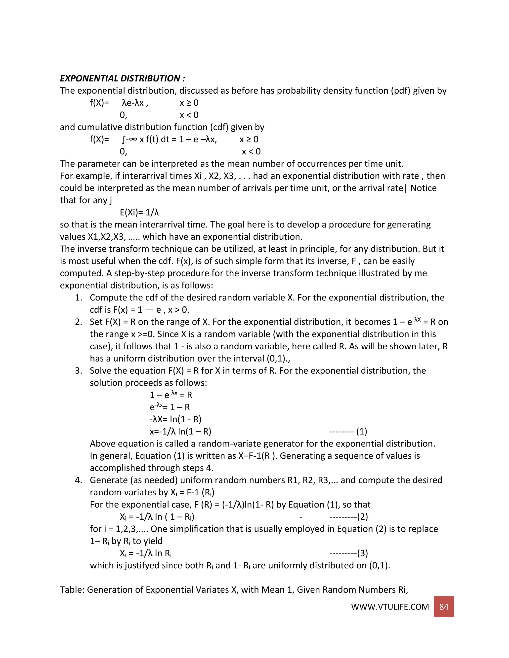 WWW.VTULIFE.COM 84
EXPONENTIAL DISTRIBUTION :
The exponential distribution, discussed as before has probability density function (pdf) given by
f(X)= λe-λx , x ≥ 0
0, x < 0
and cumulative distribution function (cdf) given by
f(X)= ∫-∞ x f(t) dt = 1 – e –λx, x ≥ 0
0, x < 0
The parameter can be interpreted as the mean number of occurrences per time unit.
For example, if interarrival times Xi , X2, X3, . . . had an exponential distribution with rate , then
could be interpreted as the mean number of arrivals per time unit, or the arrival rate| Notice
that for any j
E(Xi)= 1/λ
so that is the mean interarrival time. The goal here is to develop a procedure for generating
values X1,X2,X3, ….. which have an exponential distribution.
The inverse transform technique can be utilized, at least in principle, for any distribution. But it
is most useful when the cdf. F(x), is of such simple form that its inverse, F , can be easily
computed. A step-by-step procedure for the inverse transform technique illustrated by me
exponential distribution, is as follows:
1. Compute the cdf of the desired random variable X. For the exponential distribution, the
cdf is F(x) = 1 — e , x > 0.
2. Set F(X) = R on the range of X. For the exponential distribution, it becomes 1 – e-λX = R on
the range x >=0. Since X is a random variable (with the exponential distribution in this
case), it follows that 1 - is also a random variable, here called R. As will be shown later, R
has a uniform distribution over the interval (0,1).,
3. Solve the equation F(X) = R for X in terms of R. For the exponential distribution, the
solution proceeds as follows:
1 – e-λx = R
e-λx= 1 – R
-λX= ln(1 - R)
x=-1/λ ln(1 – R) -------- (1)
Above equation is called a random-variate generator for the exponential distribution.
In general, Equation (1) is written as X=F-1(R ). Generating a sequence of values is
accomplished through steps 4.
4. Generate (as needed) uniform random numbers R1, R2, R3,... and compute the desired
random variates by Xi = F-1 (Ri)
For the exponential case, F (R) = (-1/λ)ln(1- R) by Equation (1), so that
Xi = -1/λ ln ( 1 – Ri) - ---------(2)
for i = 1,2,3,.... One simplification that is usually employed in Equation (2) is to replace
1– Ri by Ri to yield
Xi = -1/λ ln Ri ---------(3)
which is justifyed since both Ri and 1- Ri are uniformly distributed on (0,1).
Table: Generation of Exponential Variates X, with Mean 1, Given Random Numbers Ri,
 