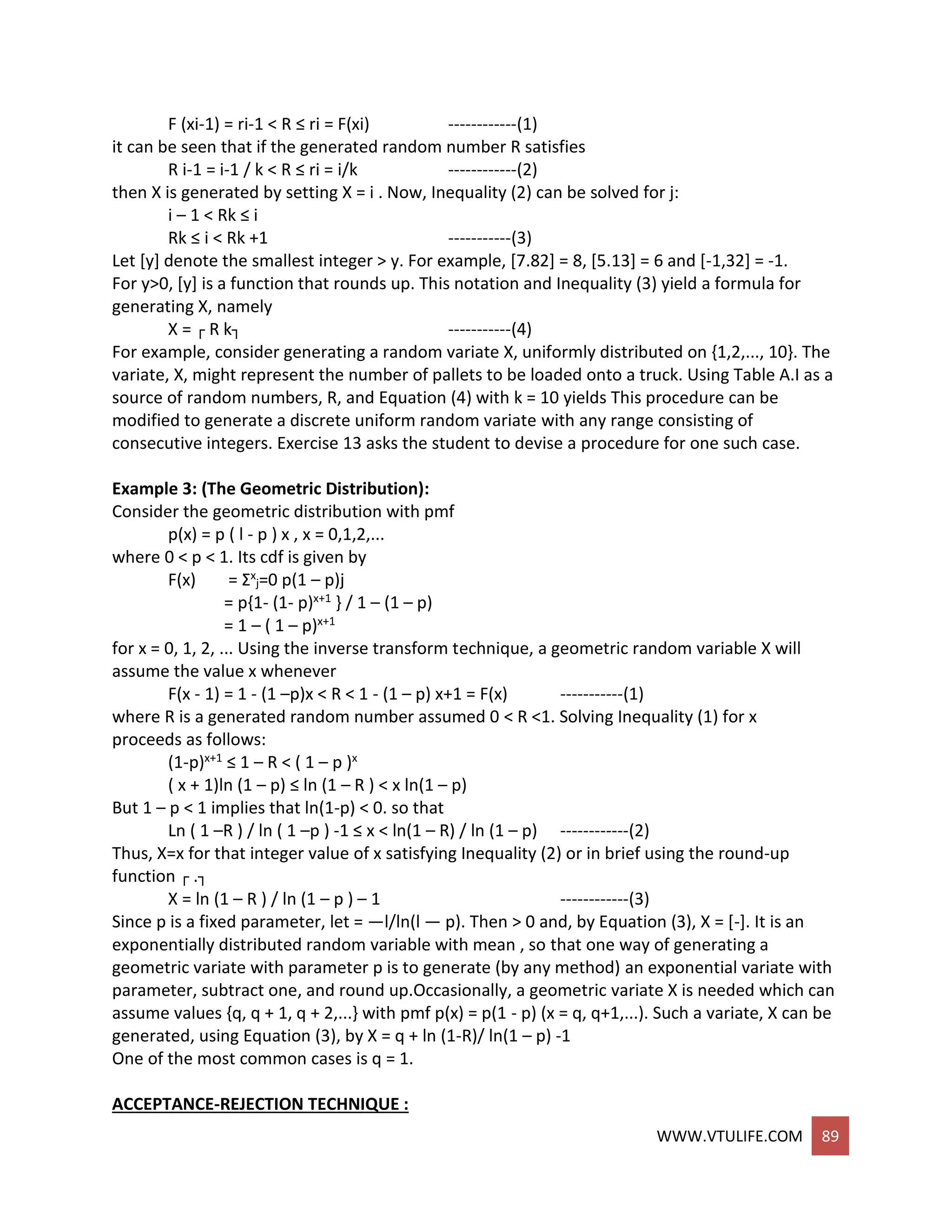 WWW.VTULIFE.COM 89
F (xi-1) = ri-1 < R ≤ ri = F(xi) ------------(1)
it can be seen that if the generated random number R satisfies
R i-1 = i-1 / k < R ≤ ri = i/k ------------(2)
then X is generated by setting X = i . Now, Inequality (2) can be solved for j:
i – 1 < Rk ≤ i
Rk ≤ i < Rk +1 -----------(3)
Let [y] denote the smallest integer > y. For example, [7.82] = 8, [5.13] = 6 and [-1,32] = -1.
For y>0, [y] is a function that rounds up. This notation and Inequality (3) yield a formula for
generating X, namely
X = ┌ R k┐ -----------(4)
For example, consider generating a random variate X, uniformly distributed on {1,2,..., 10}. The
variate, X, might represent the number of pallets to be loaded onto a truck. Using Table A.I as a
source of random numbers, R, and Equation (4) with k = 10 yields This procedure can be
modified to generate a discrete uniform random variate with any range consisting of
consecutive integers. Exercise 13 asks the student to devise a procedure for one such case.
Example 3: (The Geometric Distribution):
Consider the geometric distribution with pmf
p(x) = p ( l - p ) x , x = 0,1,2,...
where 0 < p < 1. Its cdf is given by
F(x) = Σx
j=0 p(1 – p)j
= p{1- (1- p)x+1 } / 1 – (1 – p)
= 1 – ( 1 – p)x+1
for x = 0, 1, 2, ... Using the inverse transform technique, a geometric random variable X will
assume the value x whenever
F(x - 1) = 1 - (1 –p)x < R < 1 - (1 – p) x+1 = F(x) -----------(1)
where R is a generated random number assumed 0 < R <1. Solving Inequality (1) for x
proceeds as follows:
(1-p)x+1 ≤ 1 – R < ( 1 – p )x
( x + 1)ln (1 – p) ≤ ln (1 – R ) < x ln(1 – p)
But 1 – p < 1 implies that ln(1-p) < 0. so that
Ln ( 1 –R ) / ln ( 1 –p ) -1 ≤ x < ln(1 – R) / ln (1 – p) ------------(2)
Thus, X=x for that integer value of x satisfying Inequality (2) or in brief using the round-up
function ┌ .┐
X = ln (1 – R ) / ln (1 – p ) – 1 ------------(3)
Since p is a fixed parameter, let = —l/ln(l — p). Then > 0 and, by Equation (3), X = [-]. It is an
exponentially distributed random variable with mean , so that one way of generating a
geometric variate with parameter p is to generate (by any method) an exponential variate with
parameter, subtract one, and round up.Occasionally, a geometric variate X is needed which can
assume values {q, q + 1, q + 2,...} with pmf p(x) = p(1 - p) (x = q, q+1,...). Such a variate, X can be
generated, using Equation (3), by X = q + ln (1-R)/ ln(1 – p) -1
One of the most common cases is q = 1.
ACCEPTANCE-REJECTION TECHNIQUE :
 