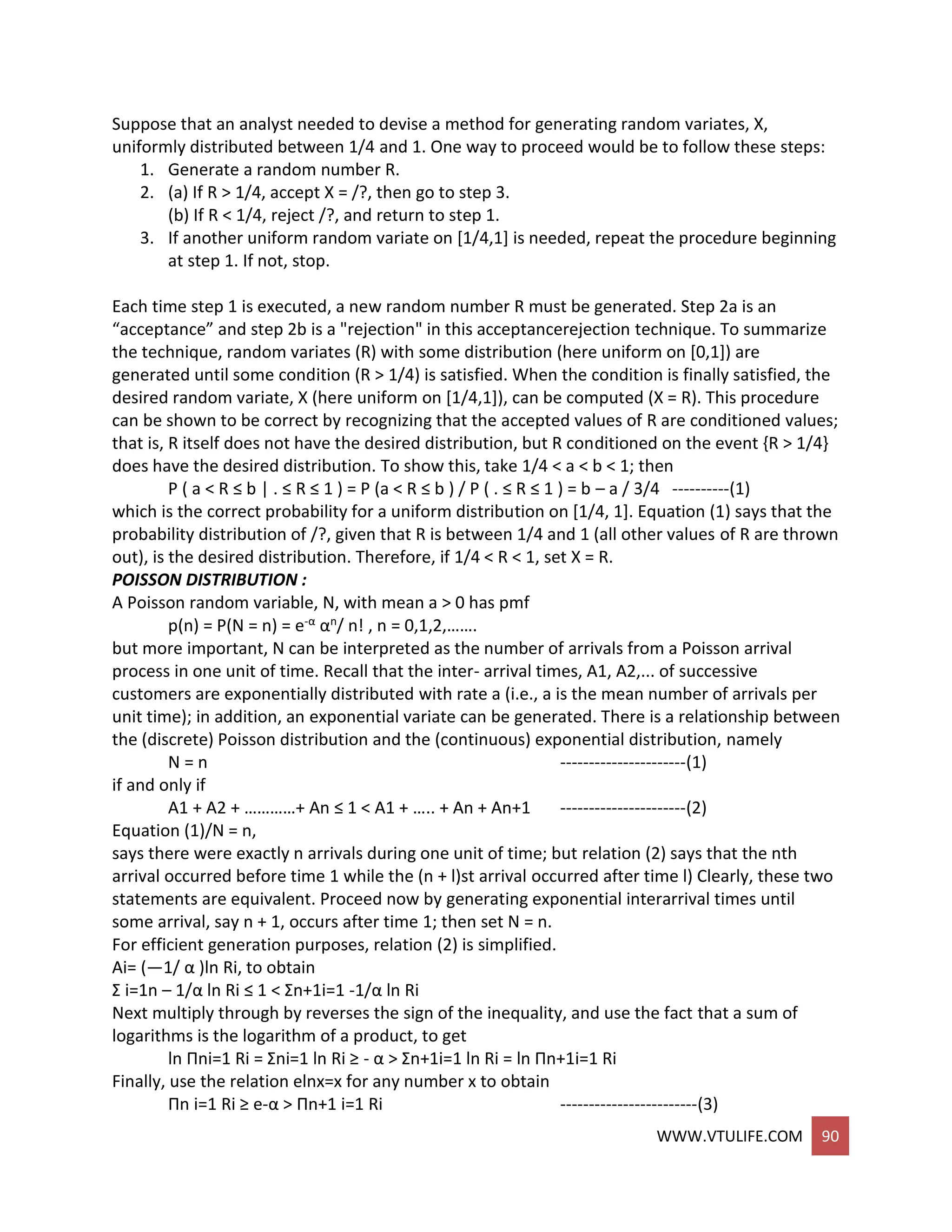 WWW.VTULIFE.COM 90
Suppose that an analyst needed to devise a method for generating random variates, X,
uniformly distributed between 1/4 and 1. One way to proceed would be to follow these steps:
1. Generate a random number R.
2. (a) If R > 1/4, accept X = /?, then go to step 3.
(b) If R < 1/4, reject /?, and return to step 1.
3. If another uniform random variate on [1/4,1] is needed, repeat the procedure beginning
at step 1. If not, stop.
Each time step 1 is executed, a new random number R must be generated. Step 2a is an
“acceptance” and step 2b is a "rejection" in this acceptancerejection technique. To summarize
the technique, random variates (R) with some distribution (here uniform on [0,1]) are
generated until some condition (R > 1/4) is satisfied. When the condition is finally satisfied, the
desired random variate, X (here uniform on [1/4,1]), can be computed (X = R). This procedure
can be shown to be correct by recognizing that the accepted values of R are conditioned values;
that is, R itself does not have the desired distribution, but R conditioned on the event {R > 1/4}
does have the desired distribution. To show this, take 1/4 < a < b < 1; then
P ( a < R ≤ b | . ≤ R ≤ 1 ) = P (a < R ≤ b ) / P ( . ≤ R ≤ 1 ) = b – a / 3/4 ----------(1)
which is the correct probability for a uniform distribution on [1/4, 1]. Equation (1) says that the
probability distribution of /?, given that R is between 1/4 and 1 (all other values of R are thrown
out), is the desired distribution. Therefore, if 1/4 < R < 1, set X = R.
POISSON DISTRIBUTION :
A Poisson random variable, N, with mean a > 0 has pmf
p(n) = P(N = n) = e-α αn/ n! , n = 0,1,2,…….
but more important, N can be interpreted as the number of arrivals from a Poisson arrival
process in one unit of time. Recall that the inter- arrival times, A1, A2,... of successive
customers are exponentially distributed with rate a (i.e., a is the mean number of arrivals per
unit time); in addition, an exponential variate can be generated. There is a relationship between
the (discrete) Poisson distribution and the (continuous) exponential distribution, namely
N = n ----------------------(1)
if and only if
A1 + A2 + …………+ An ≤ 1 < A1 + ….. + An + An+1 ----------------------(2)
Equation (1)/N = n,
says there were exactly n arrivals during one unit of time; but relation (2) says that the nth
arrival occurred before time 1 while the (n + l)st arrival occurred after time l) Clearly, these two
statements are equivalent. Proceed now by generating exponential interarrival times until
some arrival, say n + 1, occurs after time 1; then set N = n.
For efficient generation purposes, relation (2) is simplified.
Ai= (—1/ α )ln Ri, to obtain
Σ i=1n – 1/α ln Ri ≤ 1 < Σn+1i=1 -1/α ln Ri
Next multiply through by reverses the sign of the inequality, and use the fact that a sum of
logarithms is the logarithm of a product, to get
ln Πni=1 Ri = Σni=1 ln Ri ≥ - α > Σn+1i=1 ln Ri = ln Πn+1i=1 Ri
Finally, use the relation elnx=x for any number x to obtain
Πn i=1 Ri ≥ e-α > Πn+1 i=1 Ri ------------------------(3)
 