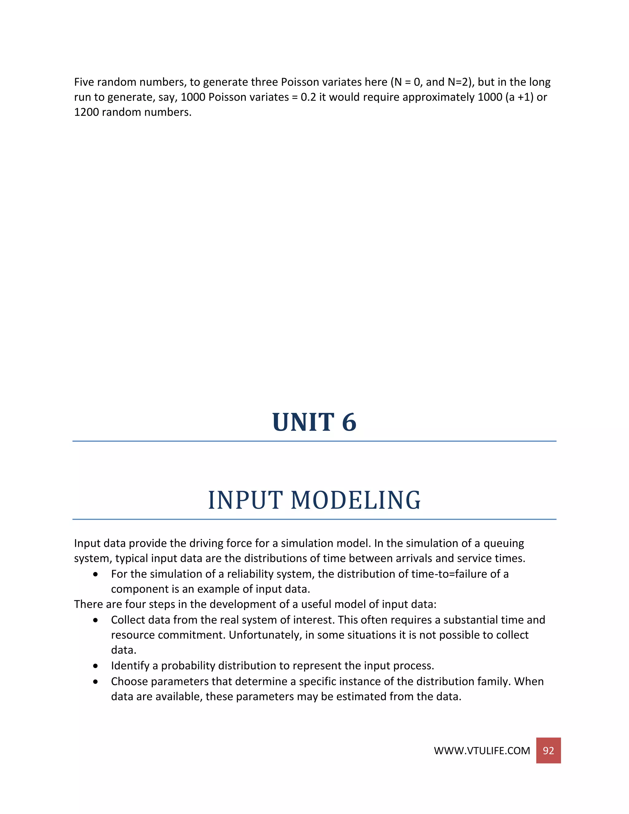 WWW.VTULIFE.COM 92
Five random numbers, to generate three Poisson variates here (N = 0, and N=2), but in the long
run to generate, say, 1000 Poisson variates = 0.2 it would require approximately 1000 (a +1) or
1200 random numbers.
UNIT 6
INPUT MODELING
Input data provide the driving force for a simulation model. In the simulation of a queuing
system, typical input data are the distributions of time between arrivals and service times.
 For the simulation of a reliability system, the distribution of time-to=failure of a
component is an example of input data.
There are four steps in the development of a useful model of input data:
 Collect data from the real system of interest. This often requires a substantial time and
resource commitment. Unfortunately, in some situations it is not possible to collect
data.
 Identify a probability distribution to represent the input process.
 Choose parameters that determine a specific instance of the distribution family. When
data are available, these parameters may be estimated from the data.
 